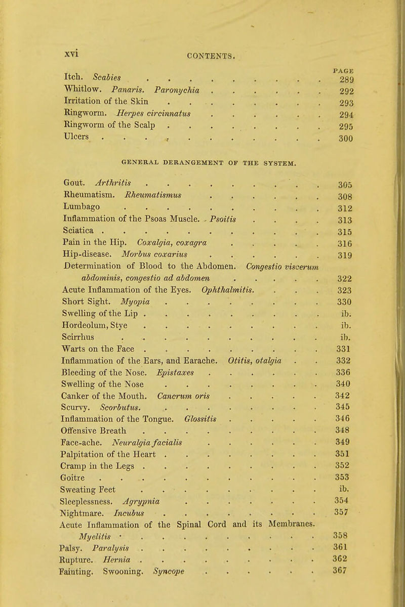 CONTENTS. Itch. Scabies 289 Whitlow. Panaris. Paronychia 292 Irritation of the Skin . . . 293 Ringworm. Herpes circinnatus ...... 294 Ringworm of the Scalp 295 Ulcers * 300 GENERAL DERANGEMENT OF THE SYSTEM. Gout. Arthritis , 305 Rheumatism. Rheumatismus ...... 308 Lumbago 312 Inflammation of the Psoas Muscle. - Psoitis .... 313 Sciatica ■ . 315 Pain in the Hip. Coxalgia, coxagra 316 Hip-disease. Morbus coxarius ...... 319 Determination of Blood to the Abdomen. Congestio visoerum abdominis, congestio ad abdomen ..... 322 Acute Inflammation of the Eyes. Ophthalmitis. . . . 323 Short Sight. Myopia 330 Swelling of the Lip ......... ib. Hordeolum, Stye ib. Scirrhus ib. Warts on the Face ......... 331 Inflammation of the Ears, and Earache. Otitis, otalgia . . 332 Bleeding of the Nose. Epistaxes 336 Swelling of the Nose 340 Canker of the Mouth. Cancrum oris 342 Scurvy. Scorbutus. . 345 Inflammation of the Tongue. Glossitis . . . . . 346 Offensive Breath 348 Face-ache. Neuralgia facialis 349 Palpitation of the Heart 351 Cramp in the Legs 352 Goitre . 353 Sweating Feet . . • . . . . . . • ib. Sleeplessness. Agrypnia 354 Nightmare. Incubus . . 357 Acute Inflammation of the Spinal Cord and its Membranes. Myelitis 358 Palsy. Paralysis 361 Rupture. Hernia . 362 Fainting. Swooning. Syncope 367