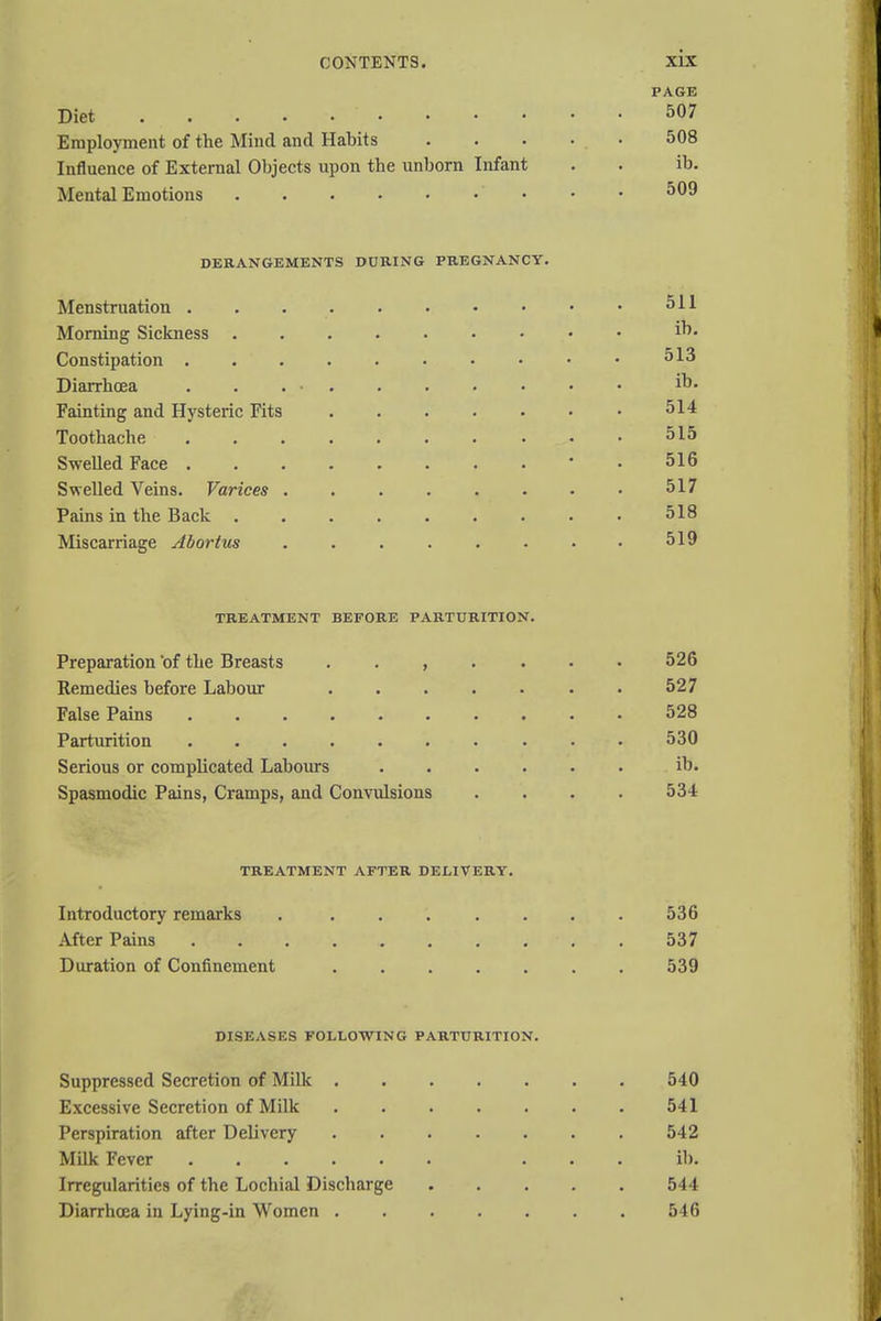 PAGE Diet . . . . • 507 Employment of the Mind and Habits . . • • . • 508 Influence of External Objects upon the unborn Infant . . ib. Mental Emotions ' • • 509 DERANGEMENTS DURING PREGNANCY. Menstruation . . 511 Morning Sickness i°« Constipation 513 Diarrhoea i°* Fainting and Hysteric Fits • 514 Toothache • ■ 515 Swelled Face 516 Swelled Veins. Varices 517 Pains in the Back 518 Miscarriage Abortus . . . . . • • • 519 TREATMENT BEFORE PARTURITION. Preparation of the Breasts ....... 526 Remedies before Labour 527 False Pains 528 Parturition 530 Serious or complicated Labours ib. Spasmodic Pains, Cramps, and Convulsions .... 534 TREATMENT AFTER DELIVERY. Introductory remarks 536 After Pains 537 Duration of Confinement 539 DISEASES FOLLOWING PARTURITION. Suppressed Secretion of Milk 540 Excessive Secretion of Milk 541 Perspiration after Delivery 542 Milk Fever ... ib. Irregularities of the Lochial Discharge 544 Diarrhoea in Lying-in Women 546