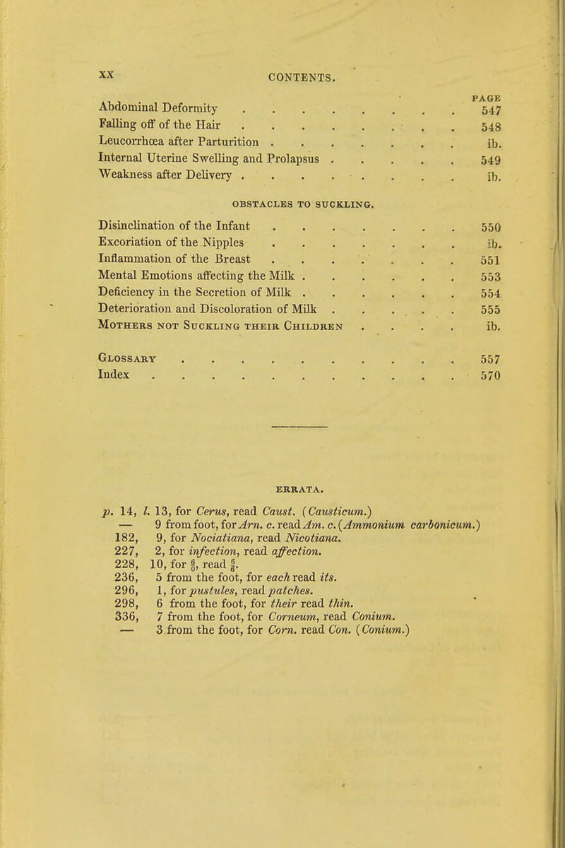 Abdominal Deformity 547 Falling off of the Hair • . . 548 Leucorrhcea after Parturition ib. Internal Uterine Swelling and Prolapsus 549 Weakness after Delivery ........ ib. OBSTACLES TO SUCKLING. Disinclination of the Infant 550 Excoriation of the Nipples ib. Inflammation of the Breast . . . . . . . 551 Mental Emotions affecting the Milk 553 Deficiency in the Secretion of Milk 554 Deterioration and Discoloration of Milk . . . . . 555 Mothers not Suckling their Children .... ib. Glossary 557 Index 570 errata. p. 14, /. 13, for Cerus, read Caust. (Causticum.) — 9 from foot, ioxAm. c. read Am. c. {Ammonium carbonicum.) 182, 9, for Nociatiana, read Nicotiana. 227, 2, for infection, read affection. 228, 10, for 6, read jj. 236, 5 from the foot, for eacAread its. 296, 1, for pustules, read patches. 298, 6 from the foot, for their read thin. 336, 7 from the foot, for Corneum, read Conium. — 3 from the foot, for Corn, read Con. (Conium.)