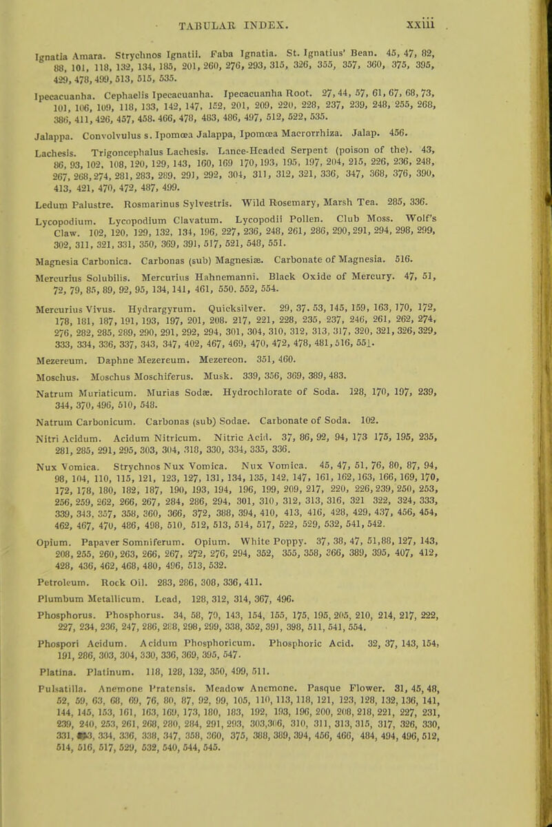 Ignatia Vmara. Stryclinos Ignatii. Faba Ignatia. St. Ignatius' Bean. 45, 47, 02, 88. 101, 118. 139, 134, 185, 201, 260, 270, 293, 315, 326, 355, 357, 360, 375, 395, 429, 478, 499, 513, 515 , 535. Ipecacuanha. Cephaelis Ipecacuanha. Ipecacuanha Root. 27,44,57,61,67,08,73, 101, 1H6, 109, 118, 133, 142, 147. 152, 201, 209, 220, 228, 237, 239, 248, 255, 268, 38o', 411, 426, 457, 458. 466, 478, 483, 486, 497, 512, 522, 535. Jalappa. Convolvulus s. Ipomcea Jalappa, Ipomoea Maerorrhiza. Jalap. 456. I achesis. Trigoncephalus Lachesis. Lance-Headed Serpent (poison of the). 43, 86, 03, 102. 108, 120, 129, 143, 160, 169 170,193, 195, 197, 204, 215 , 226, 236 , 248, 267, 268,274, 281, 283, 289, 291, 292, 304, 311, 312, 321, 336, 347, 368, 376, 390, 413, 421, 470, 472, 487, 499. Ledum Palustre. Rosmarinus Sylvestris. Wild Rosemary, Marsh Tea. 285, 336. Lycopodium. Lycopodium Clavatum. Lycopodii Pollen. Club Moss. Wolf's Claw. 102, 120, 129, 132, 134, 196, 227, 236, 248, 261, 286, 290,291, 294, 298, 299, 302, 311, 321, 331, 350, 369, 391, 517, 521, 548, 551. Magnesia Carbonica. Carbonas (sub) Magnesia}. Carbonate of Magnesia. 516. Mercurius Solubilis. Mercurius Hahnemanni. Black Oxide of Mercury. 47, 51, 72, 79, 85, 89, 92, 95, 134,141, 461, 550. 552, 554. Mercurius Vivus. Hydrargyrum. Quicksilver. 29, 37. 53, 145, 159, 163, 170, 172, 178, 181, 187, 191, 193, 197, 201, 208. 217, 221, 228, 235 , 237, 246, 261, 262, 274, 276 , 282, 285, 289, 290, 291, 292, 294, 301, 304, 310, 312 , 313, 317, 320, 321, 326, 329, 333, 334, 336, 337, 343, 347, 402, 467, 469, 470, 472, 478, 481,516, 551. Mezereum. Daphne Mezereum. Mezereon. 351, 460. Moschus. Moschus Moschiferus. Musk. 339, 356, 369, 389, 483. Natrum Muriaticum. Murias Soda:. Hydrochlorate of Soda. 128, 170, 197, 239, 344, 370, 496, 510, 548. Natrum Carbonicum. Carbonas (sub) Sodae. Carbonate of Soda. 102. Nitri Acidum. Acidum Nitricum. Nitric Acid. 37, 86, 92, 94, 173 175, 195, 235, 281, 285, 291, 295, 303, 304, 318, 330, 334, 335, 336. Nux Vomica. Strychnos Nux Vomica. Nux Vomica. 45,47, 51,76, 80,87,94, 98, 104, 110, 115, 121, 123, 127, 131, 134, 135, 142, 147, 161, 162, 163, 166, 169, 170, 172, 1/8, 180, 182, 187, 190, 193, 194, 196, 199, 209, 217, 220, 226, 239, 250, 253, 256, 259, 262, 266, 267 , 284, 286, 294, 301, 310 , 312, 313, 316 , 321 322, 324, 333, 339, 343, 357, 358, 360, 366, 372, 388, 394, 410, 413, 416, 428, 429, 437 , 456, 454, 462, 467, 470, 486, 498, 510, 512, 513, 514, 517, 522, 529, 532, 541, 542. Opium. Papaver Somniferum. Opium. White Poppy. 37, 38, 47, 51,88, 127, 143, 208, 255 , 260, 263, 266, 267, 272, 276, 294, 352, 355, 358, 366, 389, 395, 407, 412, 428, 436, 462, 468, 480, 496, 513, 532. Petroleum. Rock Oil. 283, 286, 308, 336, 411. Plumbum Metallicum. Lead, 128,312, 314, 367, 496. Phosphorus. Phosphorus. 34, 58, 70, 143, 154, 155, 175, 195, 205, 210, 214, 217, 222, 227, 234, 230, 247, 286, 2i:8, 298, 299, 338, 352, 391, 398, 511, 541, 554. Phospori Acidum. Acidum Phosphoricum. Phosphoric Acid. 32, 37, 143, 154, 191, 286, 303, 304, 330, 336, 309, 395, 547. Platina. Platinum. 118,128, 132,350,499,511. Pulsatilla. Anemone Pratcnsis. Meadow Anemone. Pasque Flower. 31, 45,48, 52, 59, 63, 68, 69, 76, 80, 87, 92, 99, 105, 110, 113, 118, 121, 123, 128, 132, 136, 141, 144, 145, 153, 161, 163, 169, 173, 180, 183, 192, 193, 190, 200, 200, 218, 221, 227, 231, 239, 240, 253, 261, 260, 280, 284, 291, 293, 303,300, 310, 311, 313, 315, 317, 320, 330, 331,00, 334, 330, 338, 347, 350, 300, 375, 308, 389, 394, 450, 400, 484, 494, 496, 512, 614, 516, 517, 529, 532, 540, 544, 545.