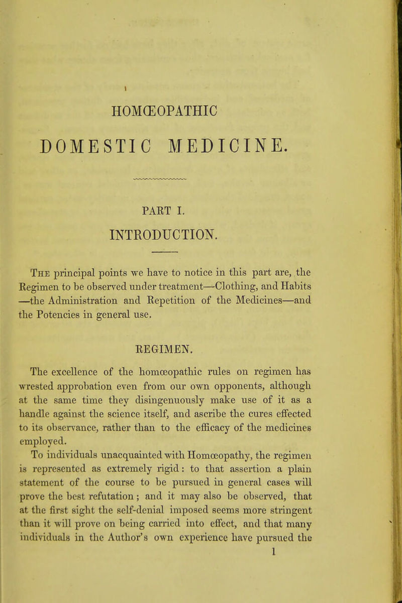 HOMOEOPATHIC DOMESTIC MEDICINE. PART I. INTRODUCTION. The principal points we have to notice in this part are, the Regimen to he observed under treatment—Clothing, and Habits —the Administration and Repetition of the Medicines—and the Potencies in general use. REGIMEN. The excellence of the homoeopathic rules on regimen has wrested approbation even from our own opponents, although at the same time they disingenuously make use of it as a handle against the science itself, and ascribe the cures effected to its observance, rather than to the efficacy of the medicines employed. To individuals unacquainted with Homoeopathy, the regimen is represented as extremely rigid: to that assertion a plain statement of the course to be pursued in general cases will prove the best refutation; and it may also be observed, that at the first sight the self-denial imposed seems more stringent than it will prove on being carried into effect, and that many individuals in the Author's own experience have pursued the