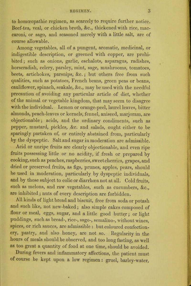 to homoeopathic regimen, as scarcely to require further notice. Beef-tea, veal, or chicken hroth, &c, thickened with rice, mac- caroni, or sago, and seasoned merely with a little salt, are of course allowable. Among vegetables, all of a pungent, aromatic, medicinal, or indigestible description, or greened with copper, are prohi- bited ; such as onions, garlic, eschalots, asparagus, radishes, horseradish, celery, parsley, mint, sage, mushrooms, tomatoes, beets, artichokes, parsnips, &c.; but others free from such qualities, such as potatoes, French beans, green peas or beans, cauliflower, spinach, seakale, &c, may be used with the needful precaution of avoiding any particular article of diet, whether of the animal or vegetable kingdom, that may seem to disagree with the individual. Lemon or orange-peel, laurel leaves, bitter almonds, peach-leaves or kernels, fennel, aniseed, marjoram, are objectionable; acids, and the ordinary condiments, such as pepper, mustard, pickles, &c. and salads, ought either to be sparingly partaken of, or entirely abstained from, particularly by the dyspeptic. Salt and sugar in moderation are admissible. Acid or unripe fruits are clearly objectionable, and even ripe fruits possessing little or no acidity, if fresh or prepared by cooking, such as peaches, raspberries, sweet cherries, grapes, and dried or preserved fruits, as figs, prunes, apples, pears, should be used in moderation, particularly by dyspeptic individuals, and by those subject to colic or diarrhoea not at all. Cold fruits, such as melons, and raw vegetables, such as cucumbers, &c, are inhibited; nuts of every description are forbidden. All kinds of light bread and biscuit, free from soda or potash and such like, not new-baked; also simple cakes composed of flour or meal, eggs, sugar, and a little good butter; or light puddings, such as bread-, rice-, sago-, semalino-, without wines, spices, or rich sauces, are admissible : but coloured confection- ery, pastry, and also honey, are not so. Regularity in the hours of meals should be observed, and too long fasting, as well as too great a quantity of food at one time, should be avoided. During fevers and inflammatory affections, the patient must of course be kept upon a low regimen: gruel, barley-water,