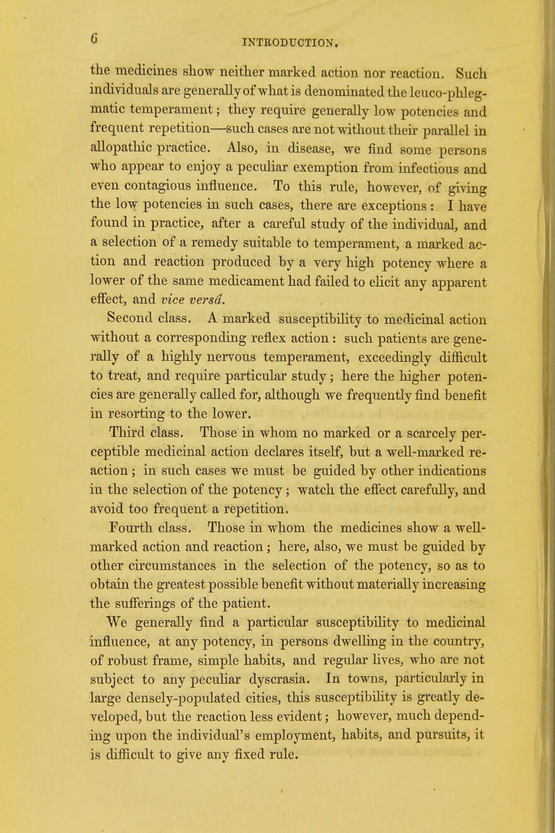 the medicines show neither marked action nor reaction. Such individuals are generally of what is denominated the leuco-phleg- matic temperament; they require generally low potencies and frequent repetition—such cases are not without their parallel in allopathic practice. Also, in disease, we find some persons who appear to enjoy a peculiar exemption from infectious and even contagious influence. To this rule, however, of giving the low potencies in such cases, there are exceptions : I have found in practice, after a careful study of the individual, and a selection of a remedy suitable to temperament, a marked ac- tion and reaction produced by a very high potency where a lower of the same medicament had failed to elicit any apparent effect, and vice versd. Second class. A marked susceptibility to medicinal action without a corresponding reflex action: such patients are gene- rally of a highly nervous temperament, exceedingly difficult to treat, and require particular study; here the higher poten- cies are generally called for, although we frequently find benefit in resorting to the lower. Third class. Those in whom no marked or a scarcely per- ceptible medicinal action declares itself, but a well-marked re- action ; in such cases we must be guided by other indications in the selection of the potency; watch the effect carefully, and avoid too frequent a repetition. Fourth class. Those in whom the medicines show a well- marked action and reaction; here, also, we must be guided by other circumstances in the selection of the potency, so as to obtain the greatest possible benefit without materially increasing the sufferings of the patient. We generally find a particular susceptibility to medicinal influence, at any potency, in persons dwelling in the country, of robust frame, simple habits, and regular fives, who are not subject to any peculiar dyscrasia. In towns, particularly in large densely-populated cities, this susceptibility is greatly de- veloped, but the reaction less evident; however, much depend- ing upon the individual's employment, habits, and pursuits, it is difficult to give any fixed rule.