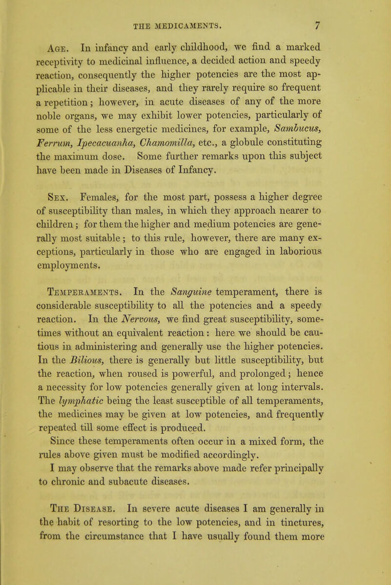 Age. In infancy and early childhood, we find a marked receptivity to medicinal influence, a decided action and speedy reaction, consequently the higher potencies are the most ap- plicable in their diseases, and they rarely require so frequent a repetition; however, in acute diseases of any of the more noble organs, we may exhibit lower potencies, particularly of some of the less energetic medicines, for example, Sambucus, Ferrum, Ipecacuanha, Chamomilla, etc., a globule constituting the maximum dose. Some further remarks upon this subject have been made in Diseases of Infancy. Sex. Females, for the most part, possess a higher degree of susceptibility than males, in which they approach nearer to children; for them the higher and medium potencies are gene- rally most suitable; to this rule, however, there are many ex- ceptions, particularly in those who are engaged in laborious employments. Temperaments. In the Sanguine temperament, there is considerable susceptibility to all the potencies and a speedy reaction. In the Nervous, we find great susceptibility, some- times without an equivalent reaction: here we should be cau- tious in administering and generally use the higher potencies. In the Bilious, there is generally but little susceptibility, but the reaction, when roused is powerful, and prolonged; hence a necessity for low potencies generally given at long intervals. The lymphatic being the least susceptible of all temperaments, the medicines may be given at low potencies, and frequently repeated till some effect is produced. Since these temperaments often occur in a mixed form, the rules above given must be modified accordingly. I may observe that the remarks above made refer principally to chronic and subacute diseases. The Disease. In severe acute diseases I am generally in the habit of resorting to the low potencies, and in tinctures, from the circumstance that I have usually found them more