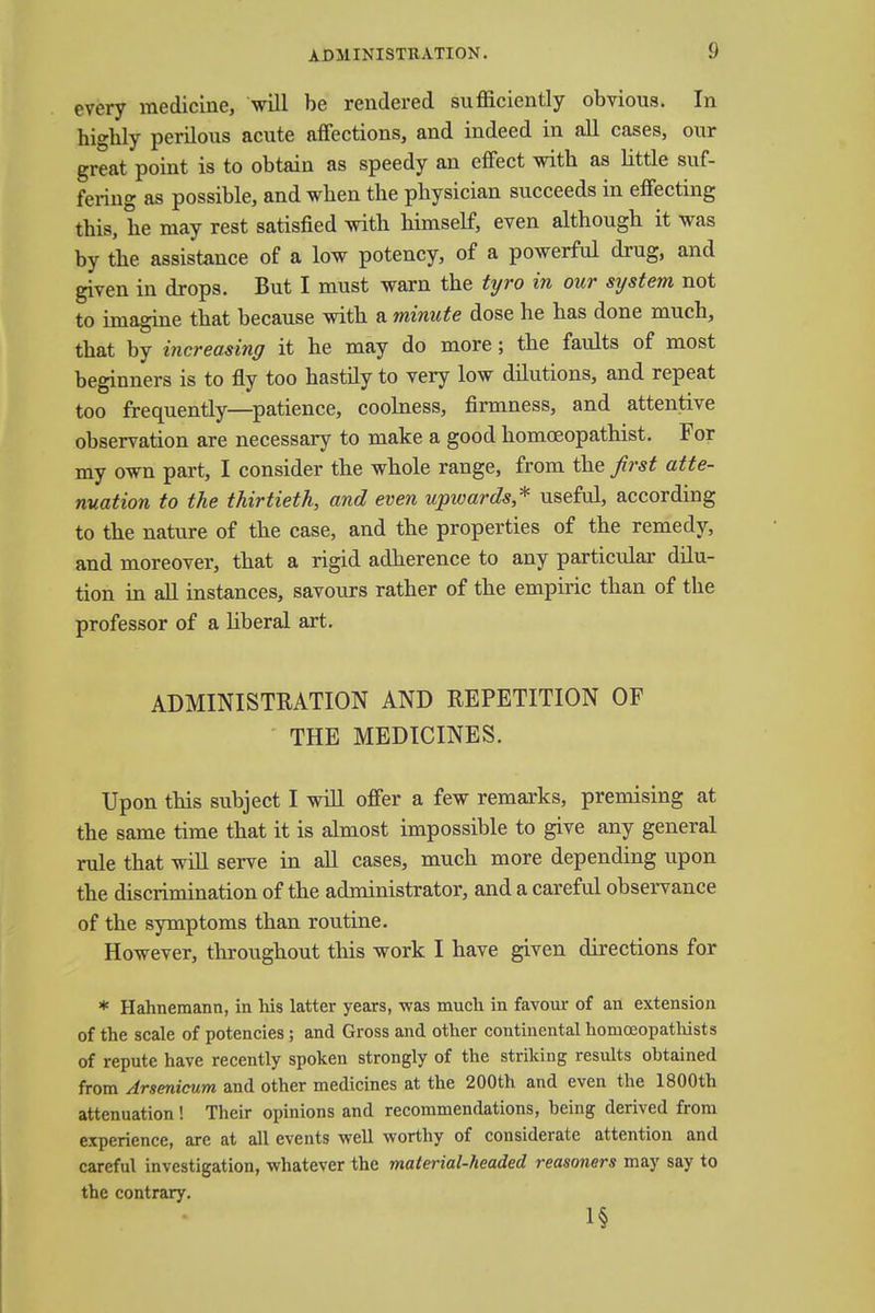 every medicine, will be rendered sufficiently obvious. In higbly perilous acute affections, and indeed in all cases, our great point is to obtain as speedy an effect with as little suf- fering as possible, and when the physician succeeds in effecting this, he may rest satisfied with himself, even although it was by the assistance of a low potency, of a powerful drug, and given in drops. But I must warn the tyro in our system not to imagine that because with a minute dose he has done much, that by increasing it he may do more; the faults of most beginners is to fly too hastily to very low dilutions, and repeat too frequently—patience, coolness, firmness, and attentive observation are necessary to make a good homoeopathist. For my own part, I consider the whole range, from the first atte- nuation to the thirtieth, and even upwards,* useful, according to the nature of the case, and the properties of the remedy, and moreover, that a rigid adherence to any particular dilu- tion in all instances, savours rather of the empiric than of the professor of a liberal art. ADMINISTRATION AND REPETITION OF THE MEDICINES. Upon this subject I will offer a few remarks, premising at the same time that it is almost impossible to give any general rule that will serve in all cases, much more depending upon the discrimination of the administrator, and a careful observance of the symptoms than routine. However, throughout this work I have given directions for * Hahnemann, in his latter years, was much in favour of an extension of the scale of potencies ; and Gross and other continental homceopatliists of repute have recently spoken strongly of the striking results obtained from Arsenicum and other medicines at the 200th and even the 1800th attenuation! Their opinions and recommendations, being derived from experience, are at all events well worthy of considerate attention and careful investigation, whatever the material-headed reasoners may say to the contrary. 1§