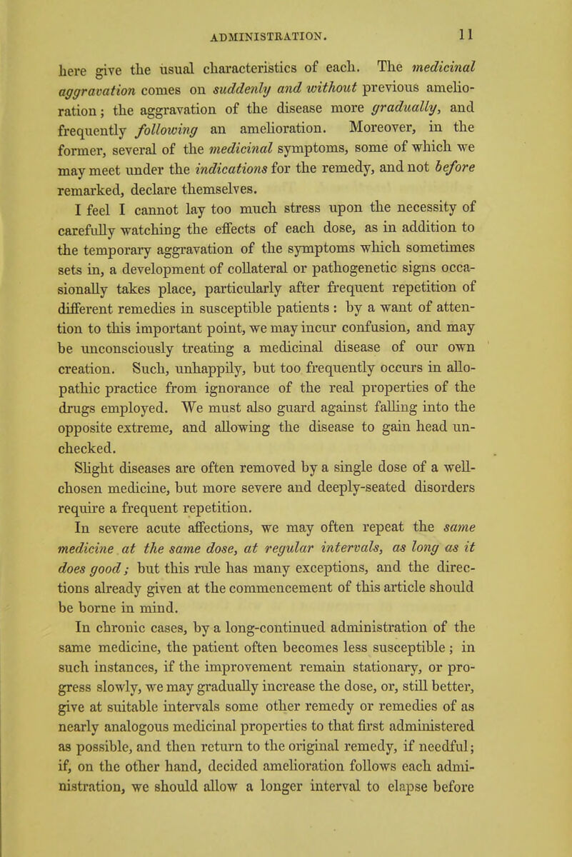 here give the usual characteristics of each. The medicinal aggravation comes on suddenly and without previous amelio- ration; the aggravation of the disease more gradually, and frequently following an amelioration. Moreover, in the former, several of the medicinal symptoms, some of which we may meet under the indications for the remedy, and not before remarked, declare themselves. I feel I cannot lay too much stress upon the necessity of carefully watching the effects of each dose, as in addition to the temporary aggravation of the symptoms which sometimes sets in, a development of collateral or pathogenetic signs occa- sionally takes place, particularly after frequent repetition of different remedies in susceptible patients : by a want of atten- tion to this important point, we may incur confusion, and may be unconsciously treating a medicinal disease of our own creation. Such, unhappily, but too frequently occurs in allo- pathic practice from ignorance of the real properties of the drugs employed. We must also guard against falling into the opposite extreme, and allowing the disease to gain head un- checked. Slight diseases are often removed by a single dose of a well- chosen medicine, but more severe and deeply-seated disorders require a frequent repetition. In severe acute affections, we may often repeat the same medicine at the same dose, at regular intervals, as long as it does good; but this rule has many exceptions, and the direc- tions already given at the commencement of this article should be borne in mind. In chronic cases, by a long-continued administration of the same medicine, the patient often becomes less susceptible ; in such instances, if the improvement remain stationary, or pro- gress slowly, we may gradually increase the dose, or, still better, give at suitable intervals some other remedy or remedies of as nearly analogous medicinal properties to that first administered as possible, and then return to the original remedy, if needful; if, on the other hand, decided amelioration follows each admi- nistration, we should allow a longer interval to elapse before