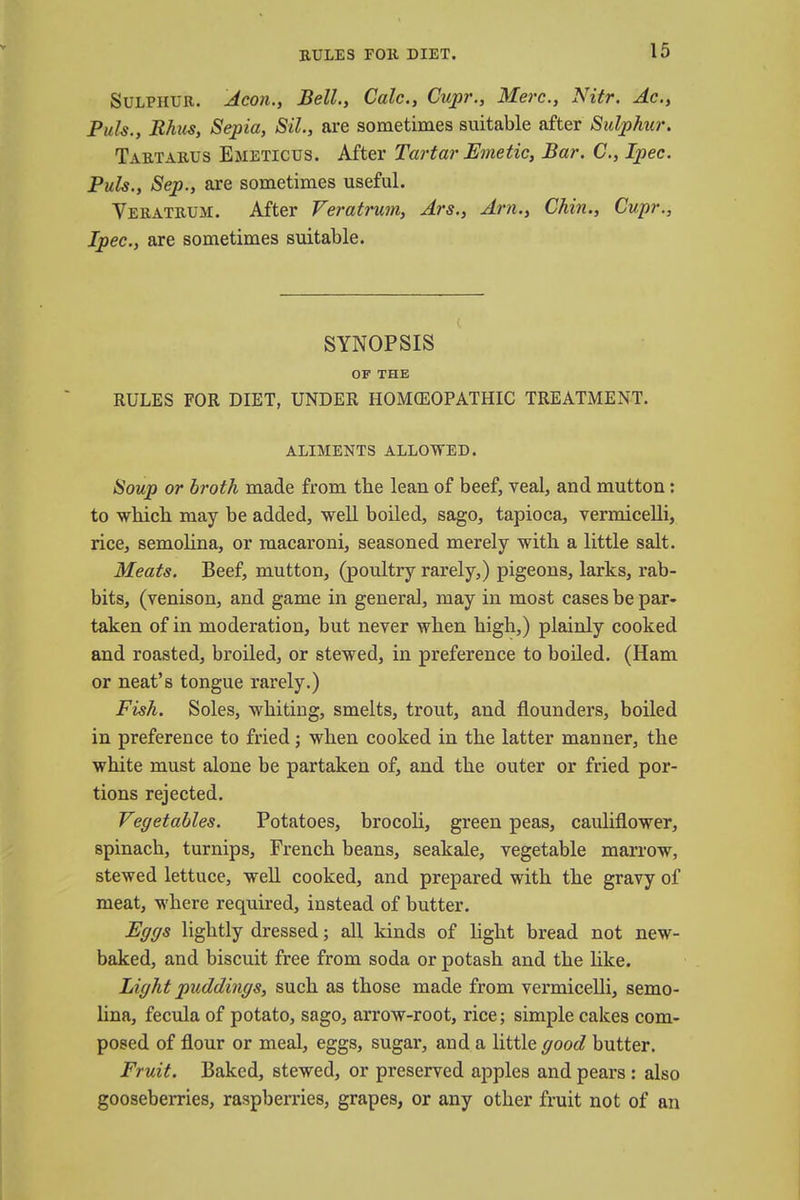 RULES FOll DIET. Sulphur. Aeon., Bell., Calc., Cupr., Merc., Nitr. Ac., Puis., Rhus, Sepia, Sil., are sometimes suitable after Sulphur. Tartarus Emeticus. After Tartar Emetic, Bar. C, Ipec. Puis., Sep., are sometimes useful. Veratrum. After Veratrum, Ars., Am., Chin., Cupr., Ipec, are sometimes suitable. SYNOPSIS OF THE RULES FOR DIET, UNDER HOMOEOPATHIC TREATMENT. ALIMENTS ALLOWED. Soup or broth made from the lean of beef, veal, and mutton: to which may be added, well boiled, sago, tapioca, vermicelli, rice, semolina, or macaroni, seasoned merely with a little salt. Meats. Beef, mutton, (poultry rarely,) pigeons, larks, rab- bits, (venison, and game in general, may in most cases be par- taken of in moderation, but never when high,) plainly cooked and roasted, broiled, or stewed, in preference to boiled. (Ham or neat's tongue rarely.) Fish. Soles, whiting, smelts, trout, and flounders, boiled in preference to fried ; when cooked in the latter manner, the white must alone be partaken of, and the outer or fried por- tions rejected. Vegetables. Potatoes, brocoli, green peas, cauliflower, spinach, turnips, French beans, seakale, vegetable marrow, stewed lettuce, well cooked, and prepared with the gravy of meat, where required, instead of butter. Eggs lightly dressed; all kinds of light bread not new- baked, and biscuit free from soda or potash and the like. Light puddings, such as those made from vermicelli, semo- lina, fecula of potato, sago, arrow-root, rice; simple cakes com- posed of flour or meal, eggs, sugar, and a little good butter. Fruit. Baked, stewed, or preserved apples and pears : also gooseberries, raspberries, grapes, or any other fruit not of an