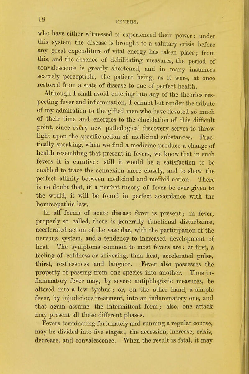 FEVERS. who have either witnessed or experienced their power: under this system the disease is brought to a salutary crisis before any great expenditure of vital energy has taken place; from this, and the absence of debilitating measures, the period of convalescence is greatly shortened, and in many instances scarcely perceptible, the patient being, as it were, at once restored from a state of disease to one of perfect health. Although I shall avoid entering into any of the theories res- pecting fever and inflammation, I cannot but render the tribute of my admiration to the gifted men who have devoted so much of their time and energies to the elucidation of this difficult point, since ev&ry new pathological discovery serves to throw fight upon the specific action of medicinal substances. Prac- tically speaking, when we find a medicine produce a change of health resembling that present in fevers, we know that in such fevers it is curative: still it would be a satisfaction to be enabled to trace the connexion more closely, and to show the perfect affinity between medicinal and morbid action. There is no doubt that, if a perfect theory of fever be ever given to the world, it will be found in perfect accordance with the homoeopathic law. In alTforms of acute disease fever is present; in fever, properly so called, there is generally functional disturbance, accelerated action of the vascular, with the participation of the nervous system, and a tendency to increased development of heat. The symptoms common to most fevers are : at first, a feeling of coldness or shivering, then heat, accelerated pulse, thirst, restlessness and languor. Fever also possesses the property of passing from one species into another. Thus in- flammatory fever may, by severe antiphlogistic measures, be altered into a low typhus; or, on the other hand, a simple fever, by injudicious treatment, into an inflammatory one, and that again assume the intermittent form; also, one attack may present all these different phases. Fevers terminating fortunately and running a regular course, may be divided into five stages ; the accession, inci^ease, crisis, decrease, and convalescence. When the result is fatal, it may