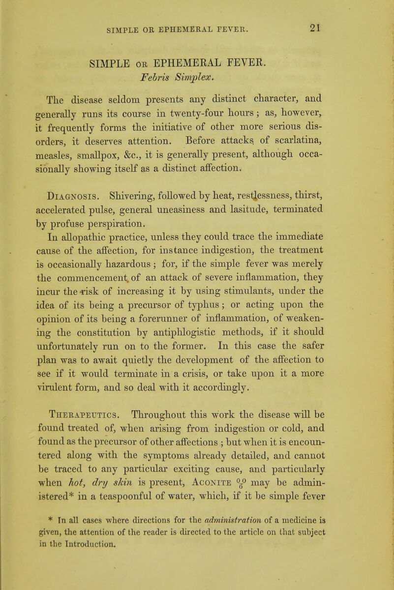 SIMPLE OR EPHEMERAL FEVER. SIMPLE or EPHEMERAL FEVER. Febris Simplex. The disease seldom presents any distinct character, and generally runs its course in twenty-four hours; as, however, it frequently forms the initiative of other more serious dis- orders, it deserves attention. Before attacks, of scarlatina, measles, smallpox, &c, it is generally present, although occa- sionally showing itself as a distinct affection. Diagnosis. Shivering, followed by heat, restlessness, thirst, accelerated pulse, general uneasiness and lasitude, terminated by profuse perspiration. In allopathic practice, unless they could trace the immediate cause of the affection, for instance indigestion, the treatment is occasionally hazardous ; for, if the simple fever was merely the commencement, of an attack of severe inflammation, they incur the-risk of increasing it by using stimulants, under the idea of its being a precursor of typhus; or acting upon the opinion of its being a forerunner of inflammation, of weaken- ing the constitution by antiphlogistic methods, if it should unfortunately run on to the former. In this case the safer plan was to await quietly the development of the affection to see if it would terminate in a crisis, or take upon it a more virulent form, and so deal with it accordingly. Therapeutics. Throughout this work the disease will be found treated of, when arising from indigestion or cold, and found as the precursor of other affections ; but when it is encoun- tered along with the symptoms already detailed, and cannot be traced to any particular exciting cause, and particularly when hot, dry skin is present, Aconite °5° may be admin- istered* in a teaspoonful of water, which, if it be simple fever * In all cases where directions for the administration of a medicine is given, the attention of the reader is directed to the article on that subject in the Introduction.