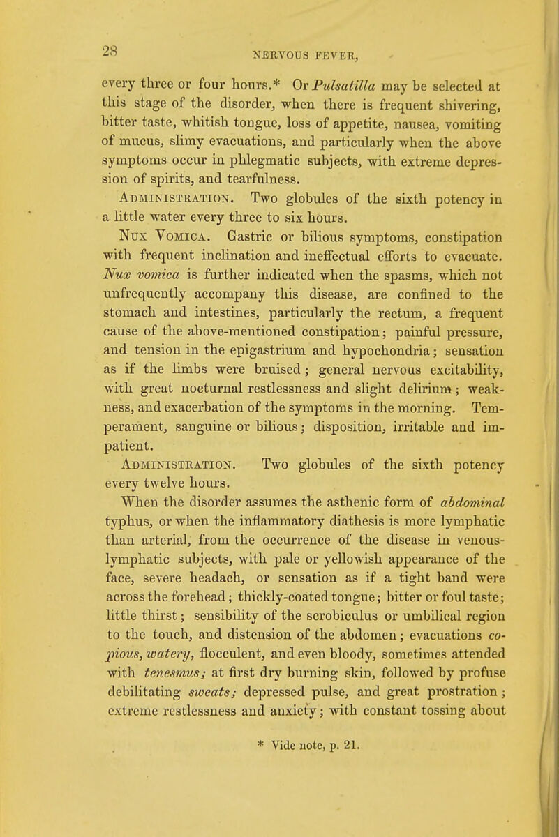 NERVOUS FEVER, every three or four hours.* Or Pulsatilla may be selected at this stage of the disorder, when there is frequent shivering, bitter taste, whitish tongue, loss of appetite, nausea, vomiting of mucus, slimy evacuations, and particularly when the above symptoms occur in phlegmatic subjects, with extreme depres- sion of spirits, and tearfulness. Administration. Two globules of the sixth potency in a little water every three to six hours. Nux Vomica. Gastric or bilious symptoms, constipation with frequent inclination and ineffectual efforts to evacuate. Nux vomica is further indicated when the spasms, which not unfrequently accompany this disease, are confined to the stomach and intestines, particularly the rectum, a frequent cause of the above-mentioned constipation; painful pressure, and tension in the epigastrium and hypochondria; sensation as if the limbs were bruised ; general nervous excitability, with great nocturnal restlessness and slight delirium; weak- ness, and exacerbation of the symptoms in the morning. Tem- perament, sanguine or bilious j disposition, irritable and im- patient. Administration. Two globules of the sixth potency every twelve hours. When the disorder assumes the asthenic form of abdominal typhus, or when the inflammatory diathesis is more lymphatic than arterial, from the occurrence of the disease in venous- lymphatic subjects, with pale or yellowish appearance of the face, severe headach, or sensation as if a tight band were across the forehead; thickly-coated tongue; bitter or foul taste; little thirst; sensibility of the scrobiculus or umbilical region to the touch, and distension of the abdomen; evacuations co- pious, watery, flocculent, and even bloody, sometimes attended with tenesmus; at first dry burning skin, followed by profuse debilitating sweats; depressed pulse, and great prostration ; extreme restlessness and anxiety; with constant tossing about