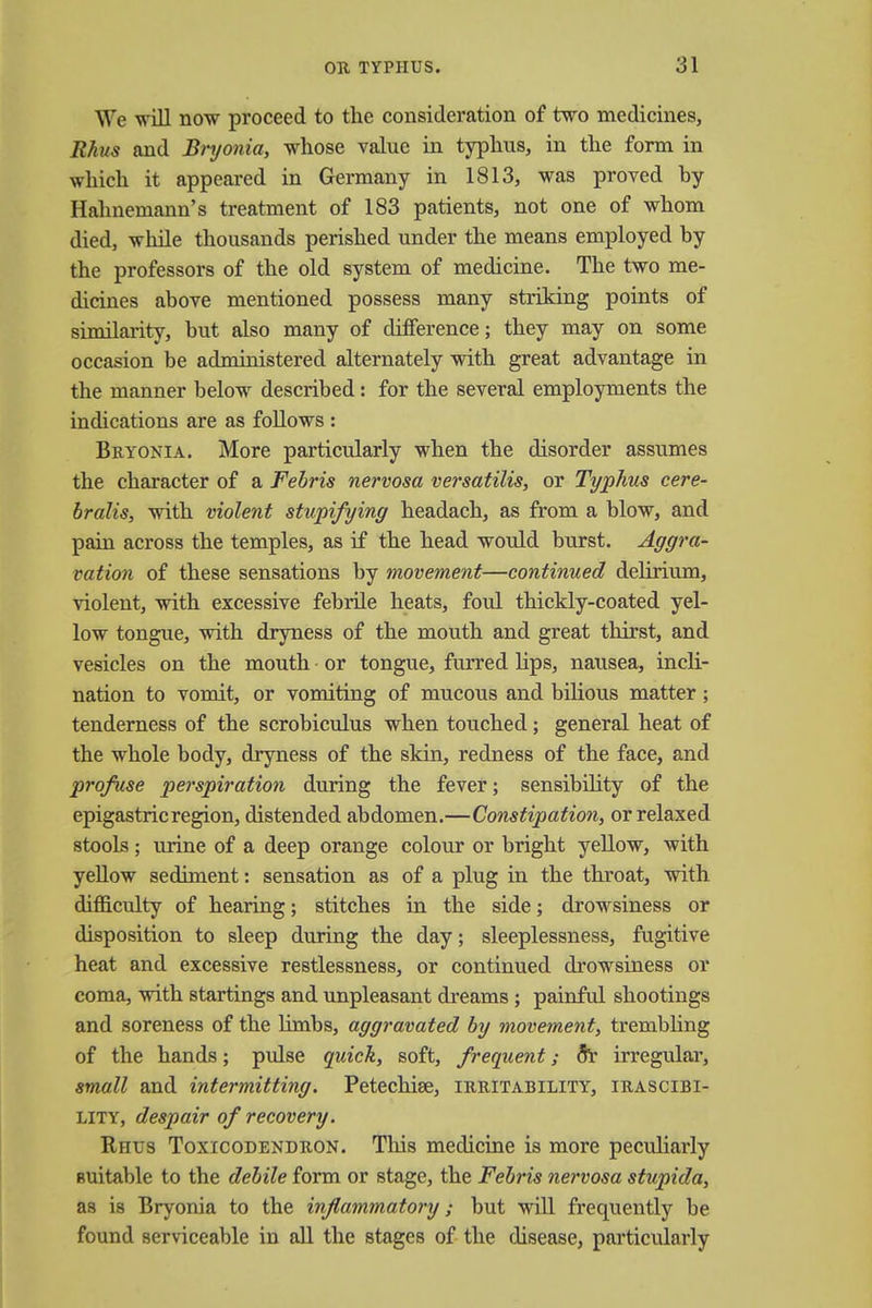 We will now proceed to the consideration of two medicines, Rhus and Bryonia, whose value in typhus, in the form in which it appeared in Germany in 1813, was proved hy Hahnemann's treatment of 183 patients, not one of whom died, while thousands perished under the means employed by the professors of the old system of medicine. The two me- dicines above mentioned possess many striking points of similarity, but also many of difference; they may on some occasion be administered alternately with great advantage in the manner below described: for the several employments the indications are as follows : Bryonia. More particularly when the disorder assumes the character of a Febris nervosa versatilis, or Typhus cere- bralis, with violent stupifying headach, as from a blow, and pain across the temples, as if the head would burst. Aggra- vation of these sensations by movement—continued delirium, violent, with excessive febrile heats, foul thickly-coated yel- low tongue, with dryness of the mouth and great thirst, and vesicles on the mouth or tongue, furred Hps, nausea, incli- nation to vomit, or vomiting of mucous and bilious matter; tenderness of the scrobiculus when touched; general heat of the whole body, dryness of the skin, redness of the face, and profuse perspiration during the fever; sensibility of the epigastric region, distended abdomen.—Constipation, or relaxed stools; urine of a deep orange colour or bright yellow, with yellow sediment: sensation as of a plug in the throat, with difficulty of hearing; stitches in the side; drowsiness or disposition to sleep during the day; sleeplessness, fugitive heat and excessive restlessness, or continued drowsiness or coma, with startings and unpleasant dreams ; painful shootings and soreness of the limbs, aggravated by movement, trembling of the hands; pulse quick, soft, frequent; flr irregular, small and intermitting. Petechise, irritability, irascibi- lity, despair of recovery. Rhus Toxicodendron. This medicine is more peculiarly suitable to the debile form or stage, the Febris nervosa stupida, as is Bryonia to the inflammatory; but will frequently be found serviceable in all the stages of the disease, particularly