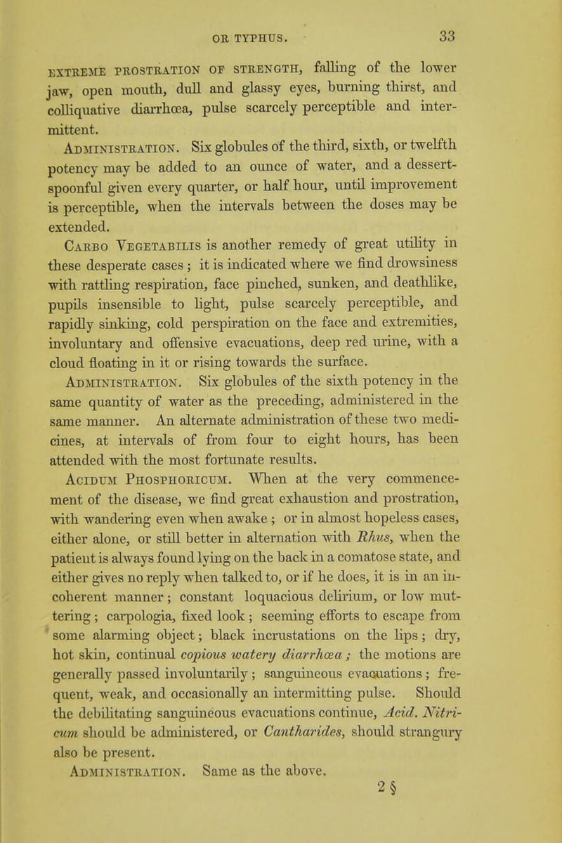 EXTREME PROSTRATION OF STRENGTH, falling of the lower jaw, open mouth, dull and glassy eyes, burning thirst, and colliquative diarrhoea, pulse scarcely perceptible and inter- mittent. Administration. Six globules of the third, sixth, or twelfth potency may be added to an ounce of water, and a dessert- spoonful given every quarter, or half hour, until improvement is perceptible, when the intervals between the doses may be extended. Carbo Vegetabilis is another remedy of great utility in these desperate cases; it is indicated where we find drowsiness with rattling respiration, face pinched, sunken, and deathlike, pupils insensible to light, pulse scarcely perceptible, and rapidly sinking, cold perspiration on the face and extremities, involuntary and offensive evacuations, deep red urine, with a cloud floating in it or rising towards the surface. Administration. Six globules of the sixth potency in the same quantity of water as the preceding, administered in the same manner. An alternate administration of these two medi- cines, at intervals of from four to eight hours, has been attended with the most fortunate results. Acidum Phosphorictjm. When at the very commence- ment of the disease, we find great exhaustion and prostration, with wandering even when awake ; or in almost hopeless cases, either alone, or still better in alternation with Rhus, when the patient is always found lying on the back in a comatose state, and either gives no reply when talked to, or if he does, it is in an in- coherent manner; constant loquacious dehrium, or low mut- tering ; carpologia, fixed look; seeming efforts to escape from some alarming object; black incrustations on the lips; dry, hot skin, continual copious watery diarrhoea ; the motions are generally passed involuntarily ; sanguineous evacuations ; fre- quent, weak, and occasionally an intermitting pulse. Should the debilitating sanguineous evacuations continue, Acid. Nitri- cum shoidd be administered, or Cantharides, should strangury also be present. Administration. Same as the above. 2§