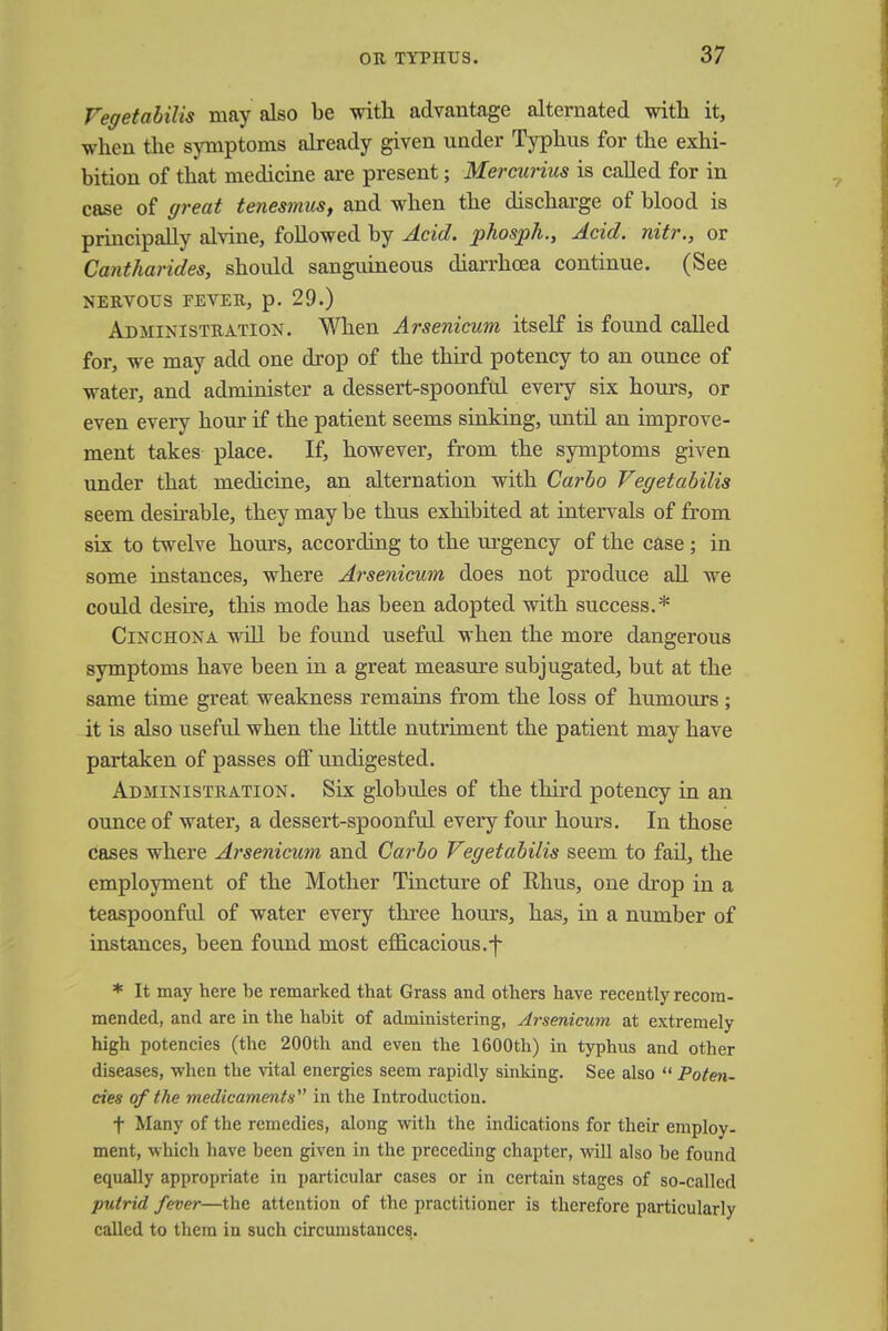 Vegetabilis may also be with advantage alternated with it, when the symptoms already given under Typhus for the exhi- bition of that medicine are present; Mercurius is called for in case of great tenesmus, and when the discharge of blood is principally alvine, followed by Acid, phosph., Acid, nitr., or Cantharides, should sanguineous diarrhoea continue. (See NERVOUS FEVER, p. 29.) Administration. When Arsenicum itself is found called for, we may add one drop of the third potency to an ounce of water, and administer a dessert-spoonful every six hours, or even every hour if the patient seems sinking, until an improve- ment takes place. If, however, from the symptoms given under that medicine, an alternation with Carbo Vegetabilis seem desirable, they may be thus exhibited at intervals of from six to twelve hours, according to the urgency of the case ; in some instances, where Arsenicum does not produce all we could desire, this mode has been adopted with success.* Cinchona will be found useful when the more dangerous symptoms have been in a great measure subjugated, but at the same time great weakness remains from the loss of humours; it is also useful when the little nutriment the patient may have partaken of passes off undigested. Administration. Six globules of the third potency in an ounce of water, a dessert-spoonful every four hours. In those cases where Arsenicum and Carbo Vegetabilis seem to fail, the employment of the Mother Tincture of Rhus, one drop in a teaspoonful of water every three hours, has, in a number of instances, been found most efficacious.]- * It may here be remarked that Grass and others have recently recom- mended, and are in the habit of administering, Arsenicum at extremely high potencies (the 200th and even the 1600th) in typhus and other diseases, when the vital energies seem rapidly sinking. See also  Poten- cies of the medicaments in the Introduction. f Many of the remedies, along with the indications for their employ- ment, which have been given in the preceding chapter, will also be found equally appropriate in particular cases or in certain stages of so-called putrid fever—the attention of the practitioner is therefore particularly called to them in such circumstances.