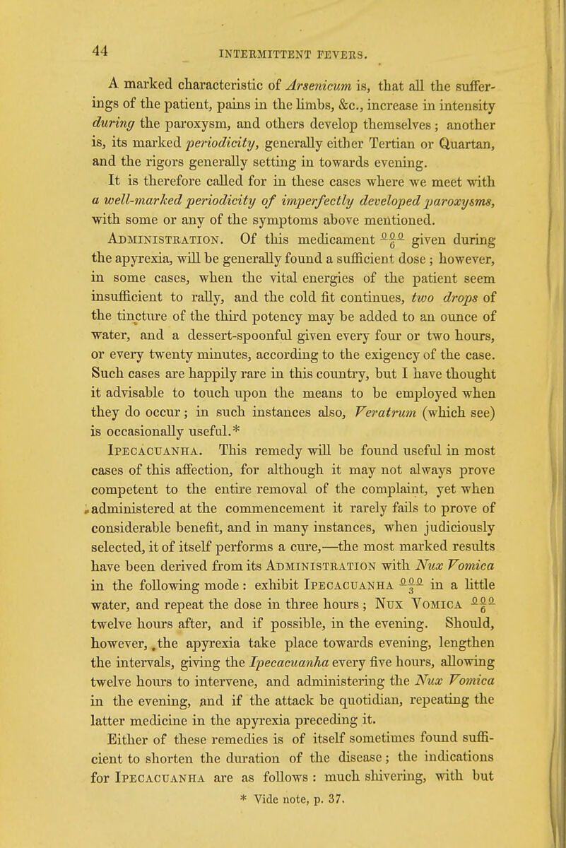 A marked characteristic of Arsenicum is, that all the suffer- ings of the patient, pains in the limbs, &c, increase in intensity during the paroxysm, and others develop themselves; another is, its marked periodicity, generally either Tertian or Quartan, and the rigors generally setting in towards evening. It is therefore called for in these cases where we meet with a well-marked periodicity of imperfectly developed paroxysms, with some or any of the symptoms above mentioned. Administration. Of this medicament -fa given during the apyrexia, will be generally found a sufficient dose ; however, in some cases, when the vital energies of the patient seem insufficient to rally, and the cold fit continues, two drops of the tincture of the third potency may be added to an ounce of water, and a dessert-spoonful given every four or two hours, or every twenty minutes, according to the exigency of the case. Such cases are happily rare in this country, but I have thought it advisable to touch upon the means to be employed when they do occur; in such instances also, Veratrum (which see) is occasionally useful.* Ipecacuanha. This remedy will be found useful in most cases of this affection, for although it may not always prove competent to the entire removal of the complaint, yet when ..administered at the commencement it rarely fails to prove of considerable benefit, and in many instances, when judiciously selected, it of itself performs a cure,—the most marked results have been derived from its Administration with Nux Vomica in the following mode: exhibit Ipecacuanha ^a in a little water, and repeat the dose in three hours; Nux Vomica twelve hours after, and if possible, in the evening. Should, however, .the apyrexia take place towards evening, lengthen the intervals, giving the Ipecacuanha every five hours, allowing twelve hours to intervene, and administering the Nux Vomica in the evening, and if the attack be quotidian, repeating the latter medicine in the apyrexia preceding it. Either of these remedies is of itself sometimes found suffi- cient to shorten the duration of the disease; the indications for Ipecacuanha are as follows : much shivering, with but