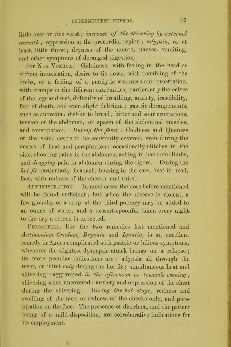 little heat or vice versa; increase of the shivering by external warmth ; oppression at the precordial region ; adypsia, or at least, little thirst; dryness of the mouth, nausea, vomiting, and other symptoms of deranged digestion. For Nux Vomica. Giddiness, with feeling in the head as if from intoxication, desire to lie down, with trembling of the limbs, or a feeling of a paralytic weakness and prostration, with cramps in the different extremities, particularly the calves of the legs and feet, difficulty of breathing, anxiety, irascibility, fear of death, and even slight delirium; gastric derangements, such as anorexia ; dislike to bread; bitter and sour eructations, tension of the abdomen, or spasm of the abdominal muscles, and constipation. During the fever : Coldness and blueness of the skin, desire to be constantly covered, even during the access of heat and perspiration; occasionally stitches in the side, shooting pains in the abdomen, aching in back and limbs, and dragging pain in abdomen during the rigors. During the hot fit particularly, headach, buzzing in the ears, heat in head, face, with redness of the cheeks, and thirst. Administration. In most cases the dose before mentioned will be found sufficient; but when the disease is violent, a few globules or a drop at the third potency may be added to an ounce of water, and a dessert-spoonful taken every night to the day a return is expected. Pulsatilla, like the two remedies last mentioned and Antimonium Crudum, Bryonia and Ignatia, is an excellent remedy in Agues complicated with gastric or bilious symptoms, whenever the slightest dyspeptic attack brings on a relapse ; its more peculiar indications are : adypsia all through the fever, or thirst only during the hot fit; simultaneous heat and shivering—aggravated in the afternoon or towards evening; shivering when uncovered; anxiety and oppression of the chest during the shivering. During the hot stage, redness and swelling of the face, or redness of the cheeks only, and pers- piration on the face. The presence of diarrhoea, and the patient being of a mild disposition, are corroborative indications for its employment.