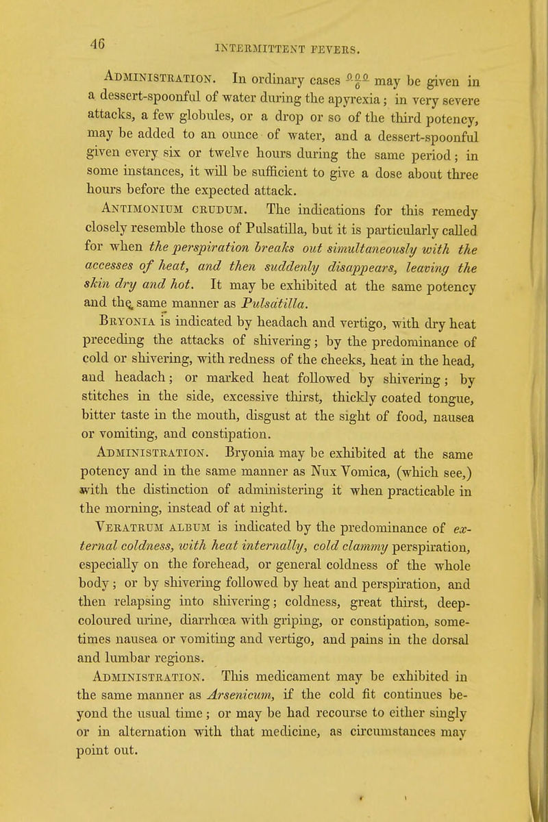 INTERMITTENT FEVERS. Administration. In ordinary cases * may be given in a dessert-spoonful of water during the apyrexia; in very severe attacks, a few globules, or a drop or so of the third potency, may be added to an ounce of water, and a dessert-spoonful given every six or twelve hours during the same period; in some instances, it will be sufficient to give a dose about three hours before the expected attack. Antimonium crudum. The indications for this remedy closely resemble those of Pulsatilla, but it is particularly called for when the perspiration breaks out simultaneously with the accesses of heat, and then suddenly disappears, leaving the skin dry and hot. It may be exhibited at the same potency and the. same manner as Pulsatilla. Bryonia is indicated by headach and vertigo, with dry heat preceding the attacks of shivering; by the predominance of cold or shivering, with redness of the cheeks, heat in the head, and headach; or marked heat followed by shivering; by stitches in the side, excessive thirst, thickly coated tongue, bitter taste in the mouth, disgust at the sight of food, nausea or vomiting, and constipation. Administration. Bryonia may be exhibited at the same potency and in the same manner as Nux Vomica, (which see,) with the distinction of administering it when practicable in the morning, instead of at night. Veratrum album is indicated by the predominance of ex- ternal coldness, with heat internally, cold clammy perspiration, especially on the forehead, or general coldness of the whole body; or by shivering followed by heat and perspiration, and then relapsing into shivering; coldness, great thirst, deep- coloured urine, diarrhoea with griping, or constipation, some- times nausea or vomiting and vertigo, and pains in the dorsal and lumbar regions. Administration. This medicament may be exhibited in the same manner as Arsenicum, if the cold fit continues be- yond the usual time; or may be had recourse to either singly or in alternation with that medicine, as circumstances may point out.