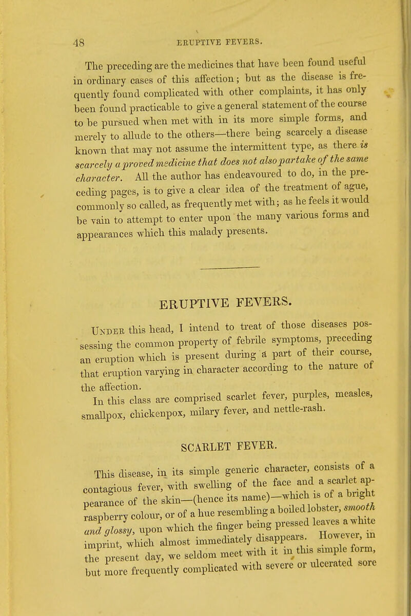 The preceding are the medicines that have been found useful in ordinary cases of this affection; but as the disease is fre- quently found complicated with other complaints, it has only been found practicable to give a general statement of the course to be pursued when met with in its more simple forms, and merely to allude to the others—there being scarcely a disease known that may not assume the intermittent type, as there is scarcely a proved medicine that does not also partake of the same character. All the author has endeavoured to do, in the pre- ceding pages, is to give a clear idea of the treatment of ague, commonly so called, as frequently met with; as he feels it would be vain to attempt to enter upon the many various forms and appearances which this malady presents. ERUPTIVE FEVERS. Under this head, I intend to treat of those diseases pos- sessing the common property of febrile symptoms, preceding an eruption which is present during a part of their course that eruption varying in character according to the nature of the affection. In this class are comprised scarlet fever, purples, measles, smallpox, chickenpox, milary fever, and nettle-rash. SCARLET FEVER. This disease, in its simple generic character, consists of a contagious fever, with swelling of the face and a scarlet ap- pearance of the skin-(hence its name)-which is of a bright pearance m v TPsemblinK a boiled lobster, smooth raspberry colour, or ot a hue iesemouufe * ZvloL, upon which the finger being pressed leaves a white Sprint wbl almost immediately disappears However, » re present day, we seldom meet with it in tins stmp e form but more frequently complicated with severe or uleerated sore