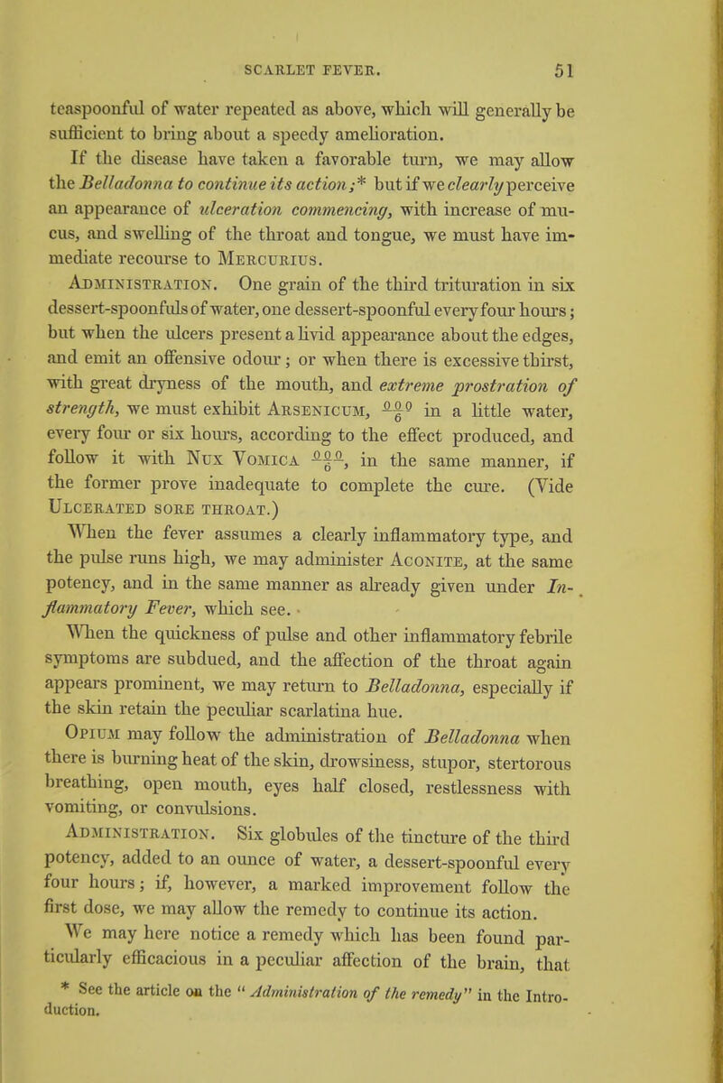 teaspoonful of water repeated as above, which will generally be sufficient to bring about a speedy amelioration. If the disease have taken a favorable turn, we may allow the Belladonna to continue its action;* but if we clearly perceive an appearance of ulceration commencing, with increase of mu- cus, and swelling of the throat and tongue, we must have im- mediate recourse to Mercurius. Administration. One grain of the third trituration in six dessert-spoonfuls of water, one dessert-spoonful every four hours; but when the ulcers present a livid appearance about the edges, and emit an offensive odour; or when there is excessive tbirst, witb great dryness of the mouth, and extreme prostration of strength, we must exhibit Arsenicum, Af9 in a little water, every four or six hours, according to the effect produced, and follow it with Nux Vomica s-^q-, in the same manner, if the former prove inadequate to complete the cure. (Vide Ulcerated sore throat.) When the fever assumes a clearly inflammatory type, and the pulse runs high, we may administer Aconite, at the same potency, and in the same manner as already given under In- flammatory Fever, which see. When the quickness of pulse and other inflammatory febrile symptoms are subdued, and the affection of the throat again appears prominent, we may return to Belladonna, especially if the skin retain the peculiar scarlatina hue. Opium may follow the administration of Belladonna when there is burning heat of the skin, drowsiness, stupor, stertorous breathing, open mouth, eyes half closed, restlessness with vomiting, or convulsions. Administration. Six globules of the tincture of the third potency, added to an ounce of water, a dessert-spoonful every four hours j if, however, a marked improvement follow the first dose, we may allow the remedy to continue its action. We may here notice a remedy which has been found par- ticularly efficacious in a peculiar affection of the brain, that * See the article on the  Administration of the remedy in the Intro- duction.