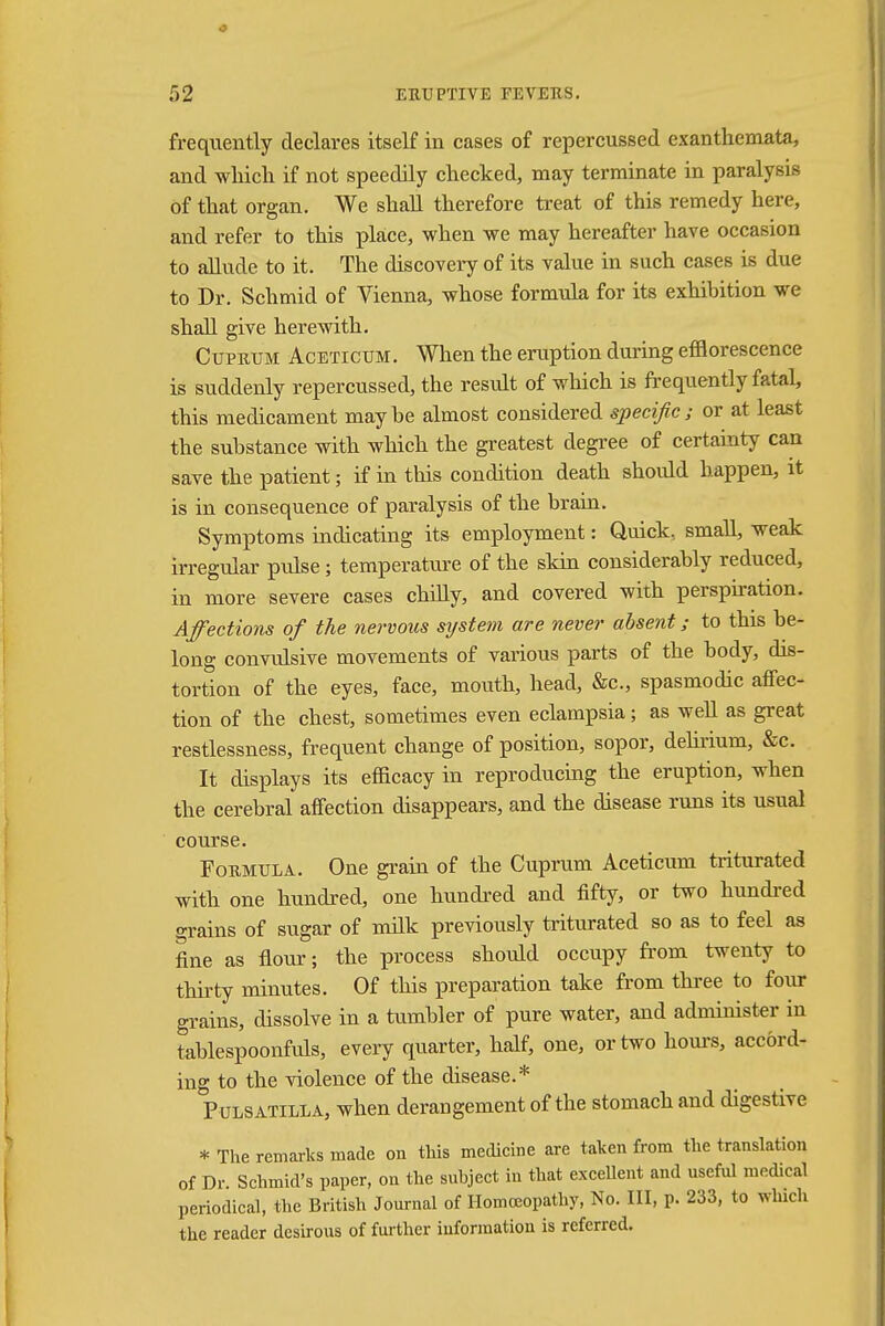 frequently declares itself in cases of repercussed exanthemata, and which if not speedily checked, may terminate in paralysis of that organ. We shall therefore treat of this remedy here, and refer to this place, when we may hereafter have occasion to allude to it. The discovery of its value in such cases is due to Dr. Schmid of Vienna, whose formula for its exhibition we shall give herewith. Cuprum Aceticum. When the eruption during efflorescence is suddenly repercussed, the result of which is frequently fatal, this medicament maybe almost considered specific; or at least the substance with which the greatest degree of certainty can save the patient; if in this condition death should happen, it is in consequence of paralysis of the brain. Symptoms indicating its employment: Quick, small, weak irregular pulse; temperature of the skin considerably reduced, in more severe cases chilly, and covered with perspiration. Affections of the nervous sijstem are never absent; to this be- long convulsive movements of various parts of the body, dis- tortion of the eyes, face, mouth, head, &c, spasmodic affec- tion of the chest, sometimes even eclampsia; as well as great restlessness, frequent change of position, sopor, delirium, &c. It displays its efficacy in reproducing the eruption, when the cerebral affection disappears, and the disease runs its usual course. Formula. One grain of the Cuprum Aceticum triturated with one hundred, one hundred and fifty, or two hundred °rains of sugar of milk previously triturated so as to feel as fine as flour; the process should occupy from twenty to thirty minutes. Of this preparation take from three to four grains, dissolve in a tumbler of pure water, and administer in tablespoonfuls, every quarter, half, one, or two hours, accord- ing to the violence of the disease.* Pulsatilla, when derangement of the stomach and digestive * The remarks made on this medicine are taken from the translation of Dr Schmid's paper, on the subject in that excellent and useful medical periodical, the British Journal of Homoeopathy, No. Ill, p. 233, to which the reader desirous of further information is referred.