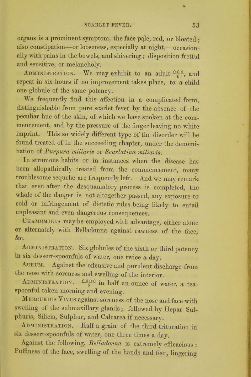 organs is a prominent symptom, the face pale, red, or bloated ; also constipation—or looseness, especially at night,—occasion- ally with pains in the bowels, and shivering; disposition fretful and sensitive, or melancholy. Administration. We may exhibit to an adult ^f-, and repeat in six hours if no improvement takes place, to a child one globule of the same potency. We frequently find this affection in a complicated form, distinguishable from pure scarlet fever by the absence of the peculiar hue of the skin, of which we have spoken at the com- mencement, and by the pressure of the finger leaving no white imprint. This so widely different type of the disorder will be found treated of in the succeeding chapter, under the denomi- nation of Purpura miliaris or Scarlatina miliaris. In strumous habits or in instances when the disease has been allopathically treated from the commencement, many troublesome sequelae are frequently left. And we may remark that even after the desquamatory process is completed, the whole of the danger is not altogether passed, any exposure to cold or infringement of dietetic rules being likely to entail unpleasant and even dangerous consequences. Chamomilla may be employed with advantage, either alone or alternately with Belladonna against rawness of the face, &c. Administration. Six globules of the sixth or third potency in six dessert-spoonfuls of water, one twice a day. Aurlm. Against the offensive and purulent discharge from the nose with soreness and swelling of the interior. Administration. in half an ounce of water, a tea- spoonful taken morning and evening. Mercurius Vivus against soreness of the nose and face with swelling of the submaxillary glands; followed by Hepar Sul- phuris, SUicia, Sulphur, and Calcarea if necessary. Administration. Half a grain of the third trituration in six dessert-spoonfuls of water, one three times a day. Against the following, Belladonna is extremely efficacious : Puffiness of the face, swelling of the hands and feet, lingering