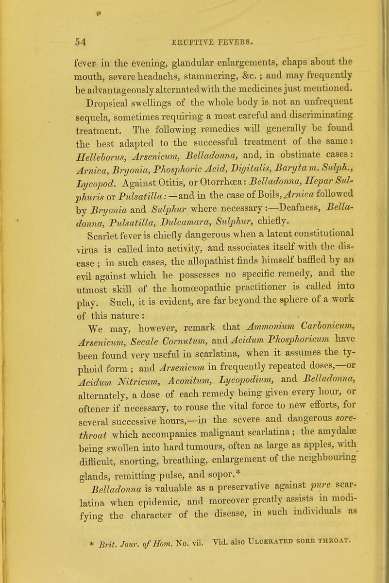 fever- in the evening, glandular enlargements, chaps about the mouth, severe headachs, stammering, &c.; and may frequently he advantageously alternatedwith the medicines just mentioned. Dropsical swellings of the whole body is not an unfrequent sequela, sometimes requiring a most careful and discriminating treatment. The following remedies will generally be found the best adapted to the successful treatment of the same: Helleborus, Arsenicum, Belladonna, and, in obstinate cases: Arnica, Bryonia, Phosphoric Acid, Digitalis, Baryta m. Sulph., Lycopod. Against Otitis, or Otorrhcea: Belladonna, Hepar Sul- phuris or Pulsatilla: —and in the case of Boils, Arnica followed by Bryonia and Sulphur where necessary :—Deafness, Bella- donna, Pidsatilla, Dulcamara, Sulphur, chiefly. Scarlet fever is chiefly dangerous when a latent constitutional virus is called into activity, and associates itself with the dis- ease ; in such cases, the allopathist finds himself baflled by an evil against which he possesses no specific remedy, and the utmost skill of the homoeopathic practitioner is called into play. Such, it is evident, are far beyond the sphere of a work of this nature: We may, however, remark that Ammonium Carhonicum, Arsenicum, Secale Cornutum, and Acidum Phosphoricum have been found very useful in scarlatina, when it assumes the ty- phoid form ; and Arsenicum in frequently repeated doses,—or Acidum Nitricum, Aconitum, Lycopodium, and Belladonna, alternately, a dose of each remedy being given every hour, or oftener if necessary, to rouse the vital force to new efforts, for several successive hours,—in the severe and dangerous sore- throat which accompanies malignant scarlatina; the amydalse being swollen into hard tumours, often as large as apples, with difficult, snorting, breathing, enlargement of the neighbouring glands, remitting pulse, and sopor.* Belladonna is valuable as a preservative against pure scar- latina when epidemic, and moreover greatly assists in modi- fying the character of the disease, in such individuals as * Brit. Jour, of Horn. No. vii. Vid. also Ulcerated sore throat.