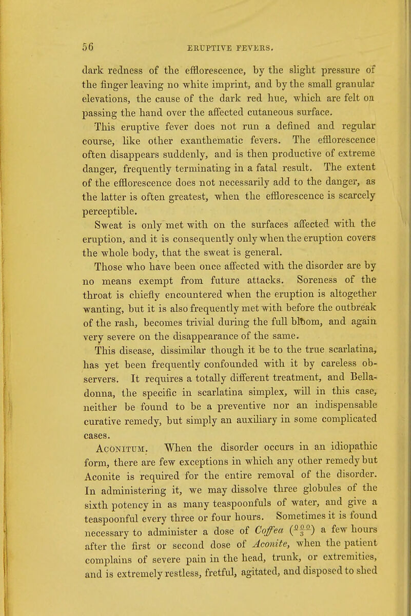 dark redness of the efflorescence, by the slight pressure of the finger leaving no white imprint, and by the small granular elevations, the cause of the dark red hue, which are felt on passing the hand over the affected cutaneous surface. This eruptive fever does not run a denned and regular course, like other exanthematic fevers. The efflorescence often disappears suddenly, and is then productive of extreme danger, frequently terminating in a fatal result. The extent of the efflorescence does not necessarily add to the danger, as the latter is often greatest, when the efflorescence is scarcely perceptible. Sweat is only met with on the surfaces affected with the eruption, and it is consequently only when the eruption covers the whole body, that the sweat is general. Those who have been once affected with the disorder are by no means exempt from future attacks. Soreness of the throat is chiefly encountered when the eruption is altogether wanting, but it is also frequently met with before the outbreak of the rash, becomes trivial during the full bibom, and again very severe on the disappearance of the same. This disease, dissimilar though it be to the true scarlatina, has yet been frequently confounded with it by careless ob- servers. It requires a totally different treatment, and Bella- donna, the specific in scarlatina simplex, will in this case, neither be found to be a preventive nor an indispensable curative remedy, but simply an auxiliary in some complicated cases. Aconitum. When the disorder occurs in an idiopathic form, there are few exceptions in which any other remedy but Aconite is required for the entire removal of the disorder. In administering it, we may dissolve three globules of the sixth potency in as many teaspoonfuls of water, and give a teaspoonful every three or four hours. Sometimes it is found necessary to administer a dose of Coffea a few hours after the first or second dose of Aconite, when the patient complains of severe pain in the head, trunk, or extremities, and is extremely restless, fretful, agitated, and disposed to shed