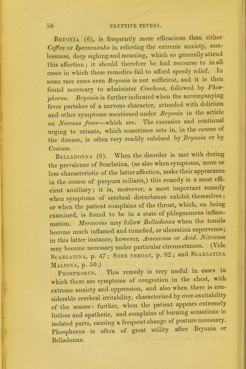 Bryonia (6), is frequently more efficacious than either Cqfea or Ipecacuanha in relieving the extreme anxiety, rest- lessness, deep sighing and moaning, which so generally attend this affection; it should therefore be had recourse to in all cases in which these remedies fail to afford speedy relief. In some rare cases even Bryonia is not sufficient, and it is then found necessary to administer Cinchona, followed by Phos- phonis. Bryonia is further indicated when the accompanying fever partakes of a nervous character, attended with delirium and other symptoms mentioned under Bryonia in the article on Nervous fever—which see. The excessive and continual urging to urinate, which sometimes sets in, in the course of the disease, is often very readily subdued by Bryonia or by Conium. Belladonna (6). When the disorder is met with during the prevalence of Scarlatina, (as also when symptoms, more or less characteristic of the latter affection, make their appearance in the course of purpura miliaris,) this remedy is a most effi- cient auxiliary; it is, moreover, a most important remedy when symptoms of cerebral disturbance exhibit themselves; or when the patient complains of the throat, which, on being examined, is found to be in a state of phlegmonous inflam- mation. Mercurius may follow Belladonna when the tonsils become much inflamed and tumefied, or ulceration supervenes; in this latter instance, however, Arsenicum or Acid. Nitricum may become necessary under particular circumstances. (Vide Scarlatina, p. 47; Sore throat, p. 82; and Scarlatina Maligna, p. 50.) Phosphorus. This remedy is very useful in cases m which there are symptoms of congestion in the chest, with extreme anxiety and oppression, and also when there is con- siderable cerebral irritability, characterized by over-excitability of the senses: further, when the patient appears extremely listless and apathetic, and complains of burning sensations m isolated parts, causing a frequent change of posture necessary. Phosphorus is often of great utility after Bryonia or Belladonna.