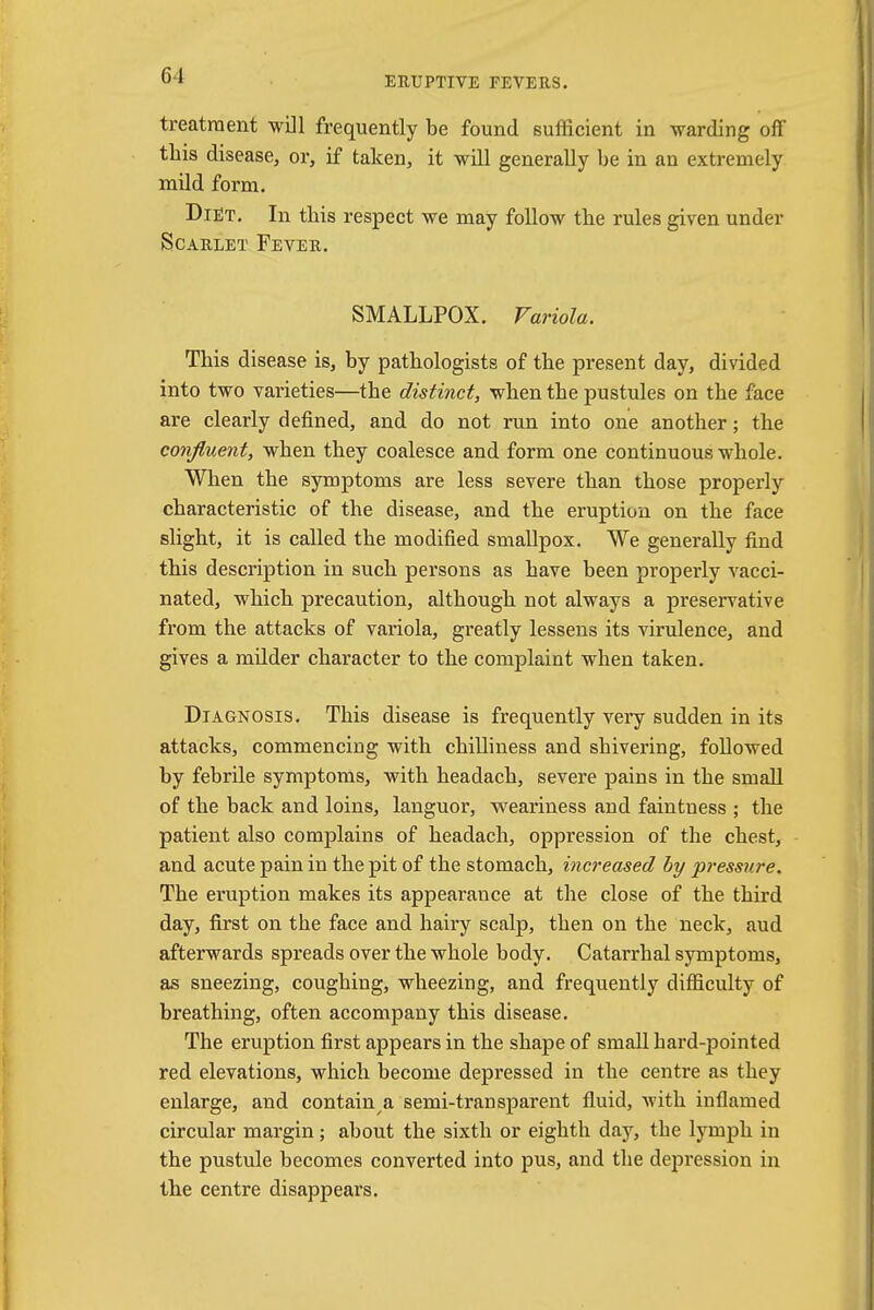 ERUPTIVE FEVERS. treatment will frequently be found sufficient in warding off this disease, or, if taken, it will generally be in an extremely mild form. Diet. In tbis respect we may follow the rules given under Scarlet Fever. SMALLPOX. Variola. This disease is, by pathologists of the present day, divided into two varieties—the distinct, when the pustules on the face are clearly defined, and do not run into one another; the confluent, when they coalesce and form one continuous whole. When the symptoms are less severe than those properly characteristic of the disease, and the eruption on the face slight, it is called the modified smallpox. We generally find this description in such persons as have been properly vacci- nated, which precaution, although not always a preservative from the attacks of variola, greatly lessens its virulence, and gives a milder character to the complaint when taken. Diagnosis. This disease is frequently very sudden in its attacks, commencing with chilliness and shivering, followed by febrile symptoms, with headach, severe pains in the small of the back and loins, languor, weariness and faintness ; the patient also complains of headach, oppression of the chest, and acute pain in the pit of the stomach, increased by pressure. The eruption makes its appearance at the close of the third day, first on the face and hairy scalp, then on the neck, aud afterwards spreads over the whole body. Catarrhal symptoms, as sneezing, coughing, wheezing, and frequently difficulty of breathing, often accompany this disease. The eruption first appears in the shape of small bard-pointed red elevations, which become depressed in the centre as they enlarge, and contain a semi-transparent fluid, with inflamed circular margin; about the sixth or eighth day, the lymph in the pustule becomes converted into pus, and the depression in the centre disappears.