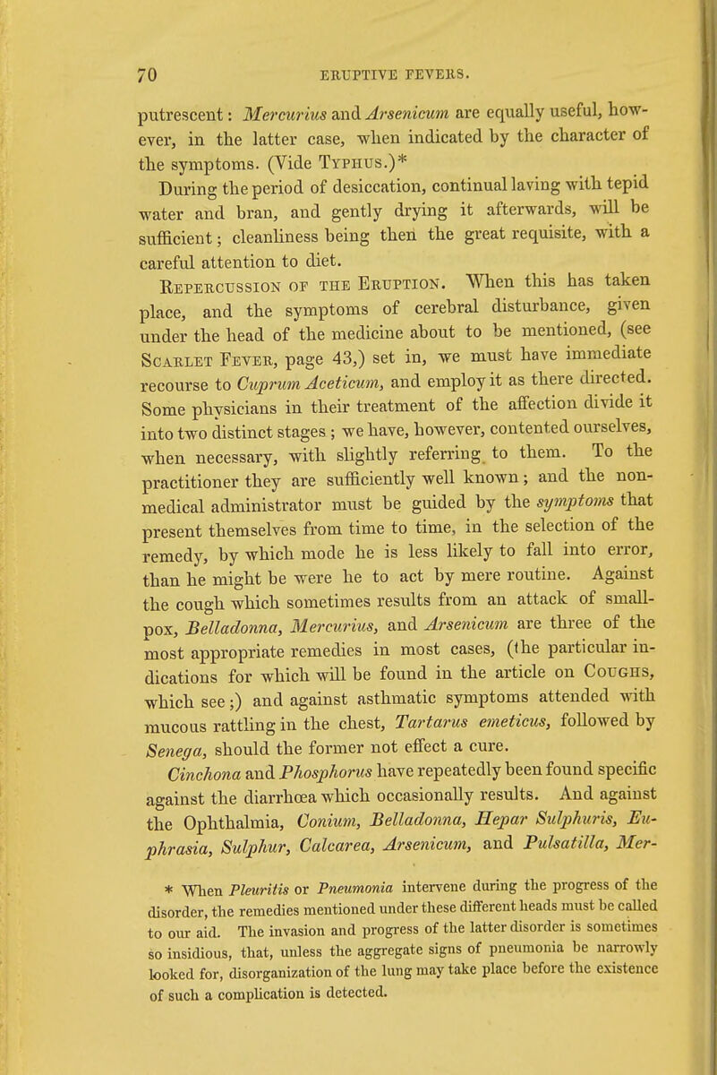 putrescent: Mercurius and Arsenicum are equally useful, how- ever, in the latter case, when indicated by the character of the symptoms. (Vide Typhus.)* During the period of desiccation, continual laving with tepid water and bran, and gently drying it afterwards, will be sufficient; cleanliness being then the great requisite, with a careful attention to diet. Repercussion of the Eruption. When this has taken place, and the symptoms of cerebral disturbance, given under the head of the medicine about to be mentioned, (see Scarlet Fever, page 43,) set in, we must have immediate recourse to Cuprum Aceticum, and employ it as there directed. Some physicians in their treatment of the affection divide it into two distinct stages ; we have, however, contented ourselves, when necessary, with slightly referring to them. To the practitioner they are sufiiciently well known; and the non- medical administrator must be guided by the symptoms that present themselves from time to time, in the selection of the remedy, by which mode he is less likely to fall into error, than he might be were he to act by mere routine. Against the cough which sometimes results from an attack of small- pox, Belladonna, Mercurius, and Arsenicum are three of the most appropriate remedies in most cases, (the particular in- dications for which will be found in the article on Coughs, which see;) and against asthmatic symptoms attended with mucous rattling in the chest, Tartarus emeticus, followed by Senega, should the former not effect a cure. Cinchona and Phosphorus have repeatedly been found specific against the diarrhoea which occasionally results. And against the Ophthalmia, Conium, Belladonna, Hepar Sulphuris, Eu- phrasia, Sulphur, Calcarea, Arsenicum, and Pulsatilla, Mer- * When Pleuritis or Pneumonia intervene during the progress of the disorder, the remedies mentioned under these different heads must he called to our aid. The invasion and progress of the latter disorder is sometimes so insidious, that, unless the aggregate signs of pneumonia be narrowly looked for, disorganization of the lung may take place before the existence of such a complication is detected.