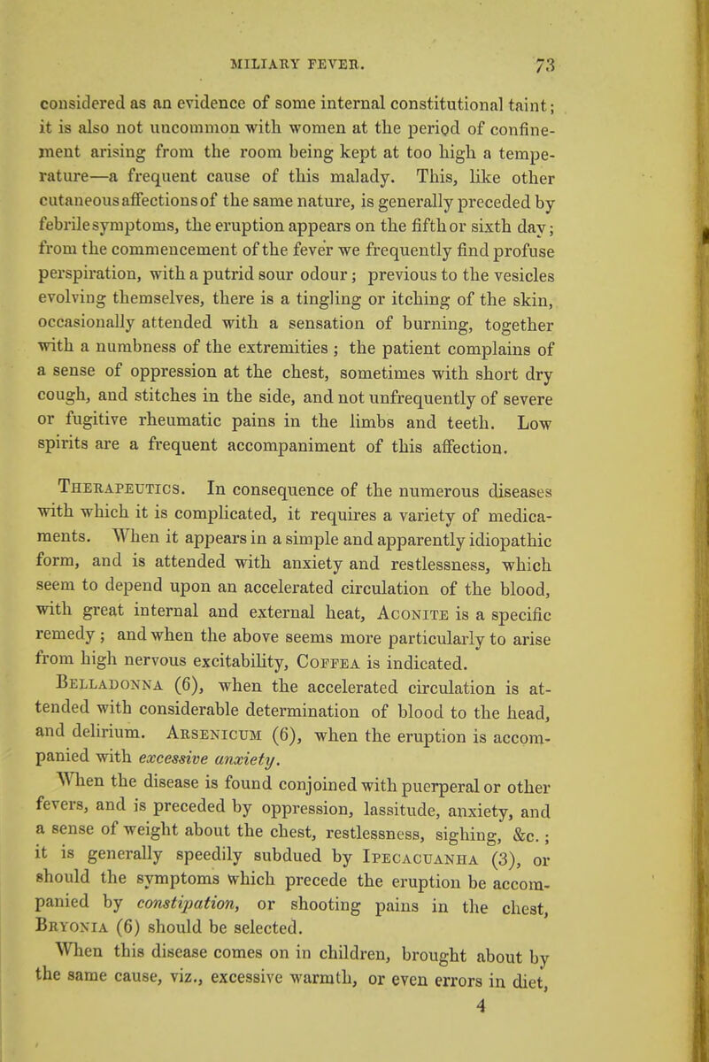 considered as an evidence of some internal constitutional taint; it is also not uncommon with women at the period of confine- ment arising from the room being kept at too high a tempe- rature—a frequent cause of this malady. This, like other cutaneous affections of the same nature, is generally preceded by febrile symptoms, the eruption appears on the fifth or sixth day; from the commencement of the fever we frequently find profuse perspiration, with a putrid sour odour; previous to the vesicles evolving themselves, there is a tingling or itching of the skin, occasionally attended with a sensation of burning, together with a numbness of the extremities ; the patient complains of a sense of oppression at the chest, sometimes with short dry cough, and stitches in the side, and not unfrequently of severe or fugitive rheumatic pains in the limbs and teeth. Low spirits are a frequent accompaniment of this affection. Therapeutics. In consequence of the numerous diseases with which it is complicated, it requires a variety of medica- ments. When it appears in a simple and apparently idiopathic form, and is attended with anxiety and restlessness, which seem to depend upon an accelerated circulation of the blood, with great internal and external heat, Aconite is a specific remedy ; and when the above seems more particularly to arise from high nervous excitability, Copfea is indicated. Belladonna (6), when the accelerated circulation is at- tended with considerable determination of blood to the head, and delirium. Arsenicum (6), when the eruption is accom- panied with excessive anxiety. When the disease is found conjoined with puerperal or other fevers, and is preceded by oppression, lassitude, anxiety, and a sense of weight about the chest, restlessness, sighing, &c.; it is generally speedily subdued by Ipecacuanha (3), or should the symptoms which precede the eruption be accom- panied by constipation, or shooting pains in the chest, Bryonia (6) should be selected. When this disease comes on in children, brought about by the same cause, viz., excessive warmth, or even errors in diet, 4