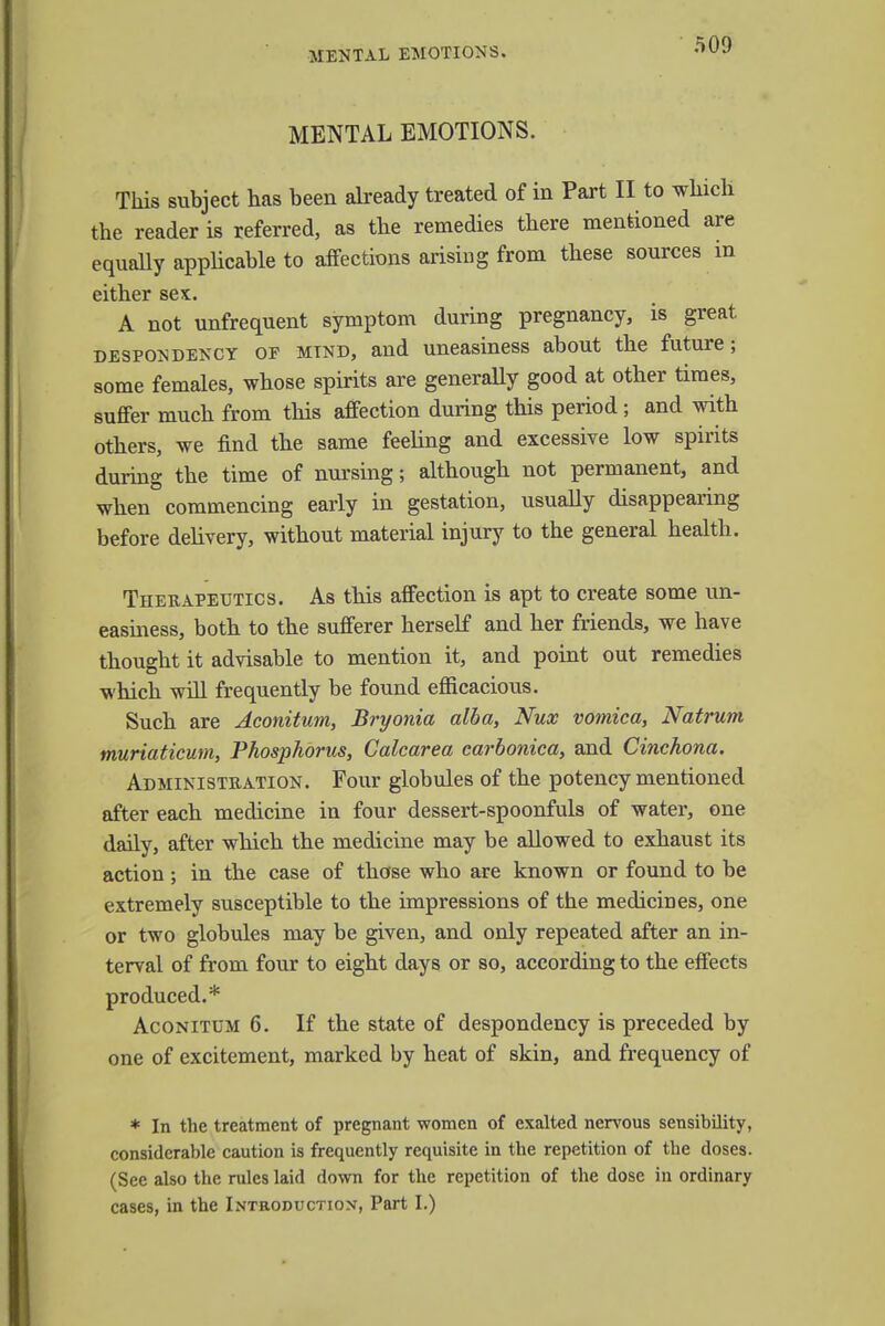 MENTAL EMOTIONS. MENTAL EMOTIONS. This subject has been already treated of in Part II to which the reader is referred, as the remedies there mentioned are equally applicable to affections arising from these sources m either sex. A not unfrequent symptom during pregnancy, is great despondency of mtnd, and uneasiness about the future; some females, whose spirits are generally good at other times, suffer much from this affection during this period; and with others, we find the same feeling and excessive low spirits during the time of nursing; although not permanent, and when commencing early in gestation, usually disappearing before delivery, without material injury to the general health. Therapeutics. As this affection is apt to create some un- easiness, both to the sufferer herself and her friends, we have thought it advisable to mention it, and point out remedies which will frequently be found efficacious. Such are Aconitum, Bryonia alba, Nux vomica, Natrum muriaticum, Phosphorus, Calcarea carbonica, and Cinchona. Administration. Four globules of the potency mentioned after each medicine in four dessert-spoonfuls of water, one daily, after which the medicine may be allowed to exhaust its action; in the case of those who are known or found to be extremely susceptible to the impressions of the medicines, one or two globules may be given, and only repeated after an in- terval of from four to eight days or so, according to the effects produced.* Aconitum 6. If the state of despondency is preceded by one of excitement, marked by heat of skin, and frequency of * In the treatment of pregnant women of exalted nervous sensibility, considerable caution is frequently requisite in the repetition of the doses. (See also the rules laid down for the repetition of the dose in ordinary cases, in the Introduction, Part I.)