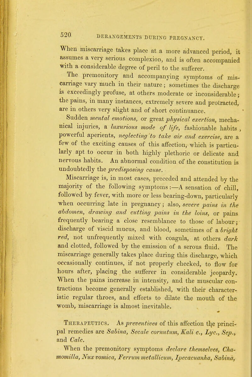 When miscarriage takes place at a more advanced period, it assumes a very serious complexion, and is often accompanied with a considerable degree of peril to the sufferer. The premonitory and accompanying symptoms of mis- carriage vary much in their nature; sometimes the discharge is exceedingly profuse, at others moderate or inconsiderable; the pains, in many instances, extremely severe and protracted, are in others very slight and of short continuance. Sudden mental emotions, or great physical exertion, mecha- nical injuries, a luxurious mode of life, fashionable habits , powerful aperients, neglecting 'to take air and exercise, are a few of the exciting causes of this affection, which is particu- larly apt to occur in both highly plethoric or delicate and nervous habits. An abnormal condition of the constitution is undoubtedly the predisposing cause. Miscarriage is, in most cases, preceded and attended by the majority of the following symptoms:—A sensation of chill, followed by fever, with more or less bearing-down, particularly when occurring late in pregnancy; also, severe pains in the abdomen, drawing and cutting pains in the loins, or pains frequently bearing a close resemblance to those of labour; discharge of viscid mucus, and blood, sometimes of a bright red, not unfrequently mixed with coagula, at others dark and clotted, followed by the emission of a serous fluid. The miscarriage generally takes place during this discharge, which occasionally continues, if not properly checked, to flow for hours after, placing the sufferer in considerable jeopardy. When the pains increase in intensity, and the muscular con- tractions become generally established, with their character- istic regular throes, and efforts to dilate the mouth of the womb, miscarriage is almost inevitable. Therapeutics. As preventives of this affection the princi- pal remedies are Sabina, Secale cornutum, Kali c, Lye, Sep., and Calc. When the premonitory symptoms declare themselves, Cha- momilla, Nux vomica, Ferrum metallicum, Ipecacuanha, Sabina,