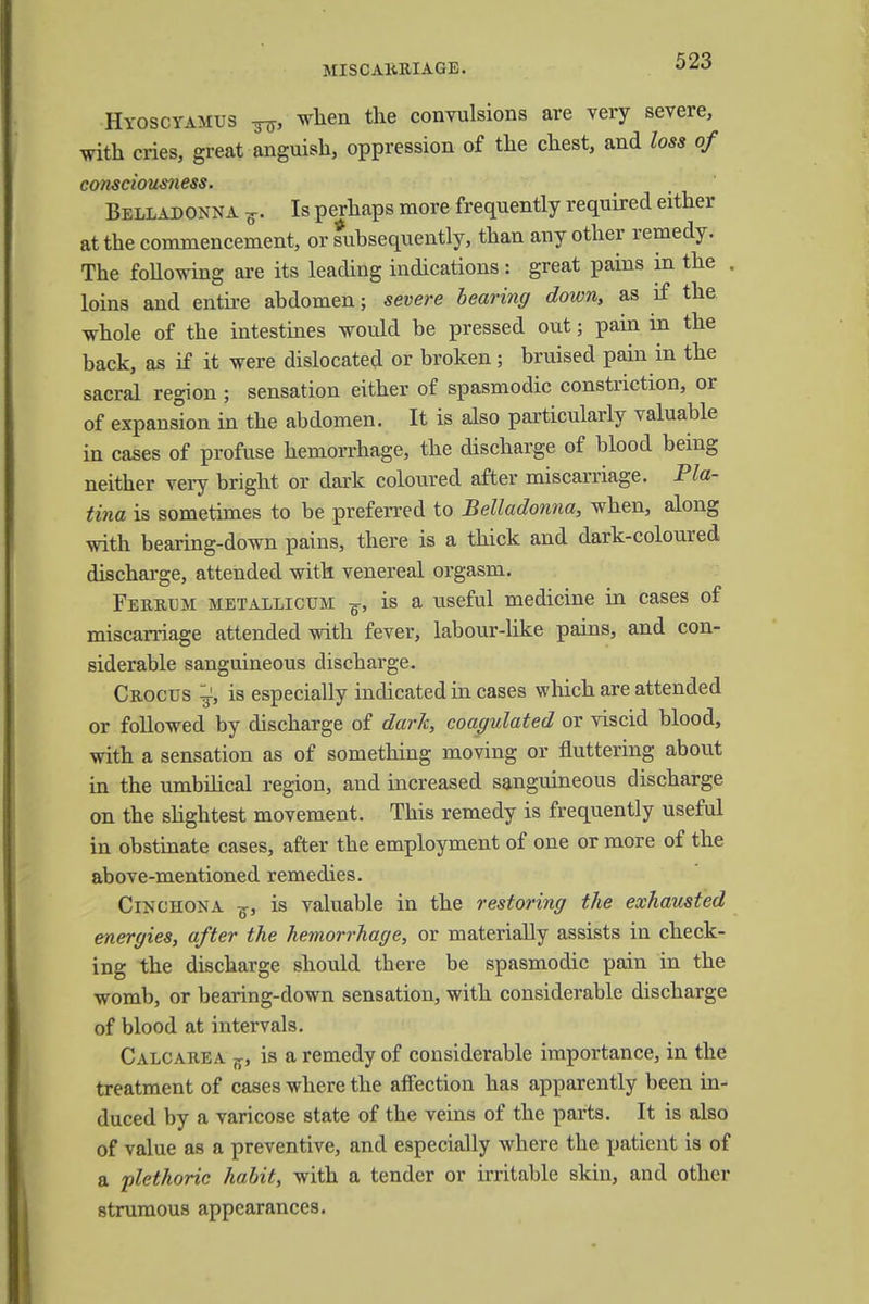 Hyoscyamus ^, when the convulsions are very severe, with cries, great anguish, oppression of the chest, and loss of consciousness. Belladonna f. Is perhaps more frequently required either at the commencement, or subsequently, than any other remedy. The following are its leading indications : great pains in the . loins and entire abdomen; severe bearing down, as if the whole of the intestines would be pressed out; pain in the back, as if it were dislocated or broken; bruised pain in the sacral region ; sensation either of spasmodic constriction, or of expansion in the abdomen. It is also particularly valuable in cases of profuse hemorrhage, the discharge of blood being neither very bright or dark coloured after miscarriage. Pla- tina is sometimes to be preferred to Belladonna, when, along with bearing-down pains, there is a thick and dark-coloured discharge, attended with venereal orgasm. Ferrlm metallicttm ¥, is a useful medicine in cases of miscarriage attended with fever, labour-like pains, and con- siderable sanguineous discharge. Crocus ^ is especially indicated in cases which are attended or followed by discharge of dark, coagulated or viscid blood, with a sensation as of something moving or fluttering about in the umbilical region, and increased sanguineous discharge on the slightest movement. This remedy is frequently useful in obstinate cases, after the employment of one or more of the above-mentioned remedies. Cinchona ^, is valuable in the restoring the exhausted energies, after the hemorrhage, or materially assists in check- ing the discharge should there be spasmodic pain in the womb, or bearing-down sensation, with considerable discharge of blood at intervals. Calcarea jp is a remedy of considerable importance, in the treatment of cases where the affection has apparently been in- duced by a varicose state of the veins of the parts. It is also of value as a preventive, and especially where the patient is of a plethoric habit, with a tender or irritable skin, and other strumous appearances.