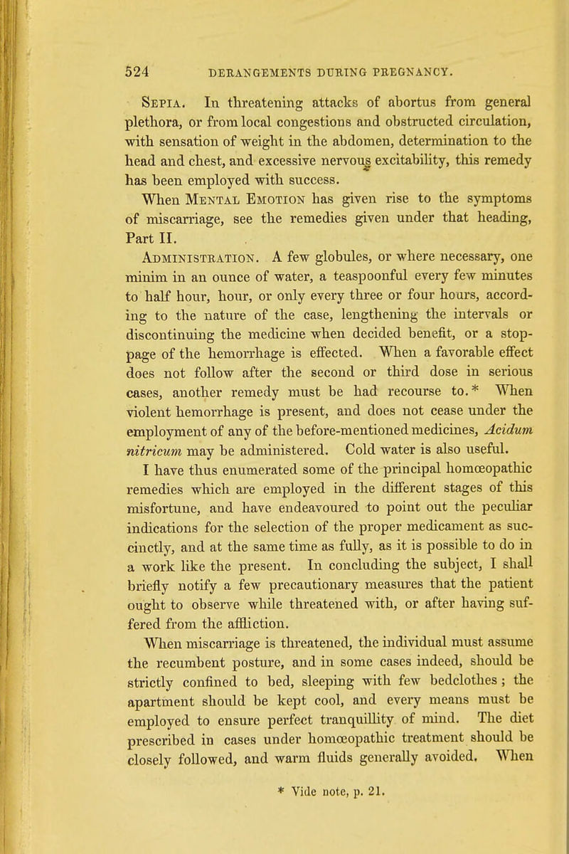 Sepia. In threatening attacks of abortus from general plethora, or from local congestions and obstructed circulation, with sensation of weight in the abdomen, determination to the head and chest, and excessive nervous excitability, this remedy has been employed with success. When Mental Emotion has given rise to the symptoms of miscarriage, see the remedies given under that heading, Part II. Administration. A few globules, or where necessary, one minim in an ounce of water, a teaspoonful every few minutes to half hour, hour, or only every three or four hours, accord- ing to the nature of the case, lengthening the intervals or discontinuing the medicine when decided benefit, or a stop- page of the hemorrhage is effected. When a favorable effect does not follow after the second or third dose in serious cases, another remedy must be had recourse to.* When violent hemorrhage is present, and does not cease under the employment of any of the before-mentioned medicines, Acidum nitricum may be administered. Cold water is also useful. I have thus enumerated some of the principal homoeopathic remedies which are employed in the different stages of this misfortune, and have endeavoured to point out the peculiar indications for the selection of the proper medicament as suc- cinctly, and at the same time as fully, as it is possible to do in a work like the present. In concluding the subject, I shall briefly notify a few precautionary measures that the patient ought to observe while threatened with, or after having suf- fered from the affliction. When miscarriage is threatened, the individual must assume the recumbent posture, and in some cases indeed, should be strictly confined to bed, sleeping with few bedclothes; the apartment should be kept cool, and every means must be employed to ensure perfect tranquillity of mind. The diet prescribed in cases under homoeopathic treatment should be closely followed, and warm fluids generally avoided. When