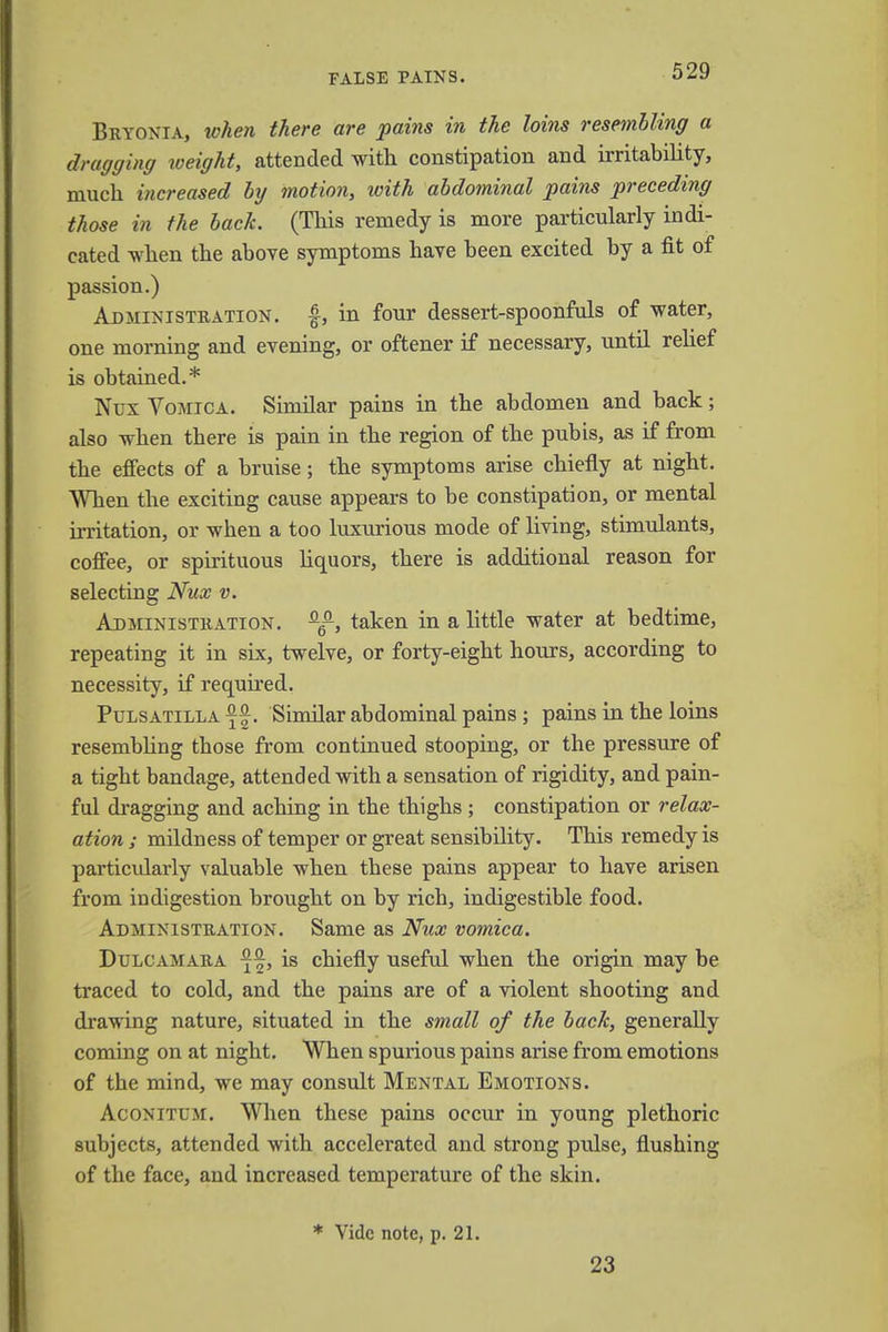 FALSE PAINS. Bryonia, when there are pains in the loins resembling a dragging weighty attended with constipation and irritability, much increased by motion, with abdominal pains preceding those in the bach. (This remedy is more particularly indi- cated when the above symptoms have been excited by a fit of passion.) Administration, f, in four dessert-spoonfuls of water, one morning and evening, or oftener if necessary, until relief is obtained.* Nux Vomica. Similar pains in the abdomen and back; also when tbere is pain in the region of the pubis, as if from the effects of a bruise; the symptoms arise chiefly at night. When the exciting cause appears to be constipation, or mental irritation, or when a too luxurious mode of living, stimulants, coffee, or spirituous liquors, there is additional reason for selecting Nux v. Administration. fl6°, taken in a little water at bedtime, repeating it in six, twelve, or forty-eight hours, according to necessity, if required. Pulsatilla Similar abdominal pains; pains in the loins resembling those from continued stooping, or the pressure of a tigbt bandage, attended with a sensation of rigidity, and pain- ful dragging and aching in the thighs ; constipation or relax- ation ; mildness of temper or great sensibility. This remedy is particularly valuable when tbese pains appear to have arisen from indigestion brought on by rich, indigestible food. Administration. Same as Nux vomica. Dulcamara is chiefly useful when the origin may be traced to cold, and the pains are of a violent shooting and drawing nature, situated in the small of the back, generally coming on at night. When spurious pains arise from emotions of the mind, we may consult Mental Emotions. Aconitum. When these pains occur in young plethoric subjects, attended with accelerated and strong pulse, flushing of the face, and increased temperature of the skin. * Vide note, p. 21. 23