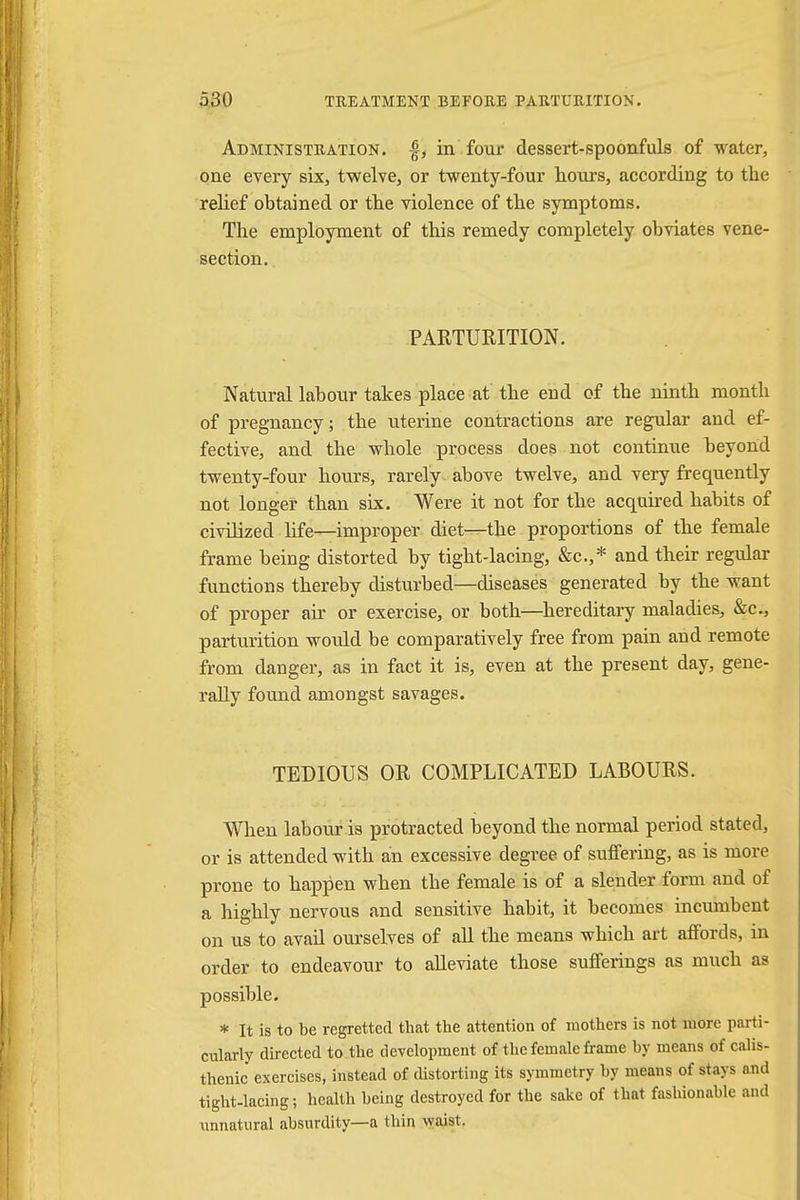 Administration, £, in four dessert-spoonfuls of water, one every six, twelve, or twenty-four hours, according to the relief obtained or the violence of the symptoms. The employment of this remedy completely obviates vene- section. PARTURITION. Natural labour takes place at the end of the ninth month of pregnancy; the uterine contractions are regular and ef- fective, and the whole process does not continue beyond twenty-four hours, rarely , above twelve, and very frequently not longer than six. Were it not for the acquired habits of civilized life—improper diet—the proportions of the female frame being distorted by tight-lacing, &c.,* and their regular functions thereby disturbed—diseases generated by the want of proper air or exercise, or both—hereditary maladies, &c, parturition would be comparatively free from pain and remote from danger, as in fact it is, even at the present day, gene- rally found amongst savages. TEDIOUS OR COMPLICATED LABOURS. When labour is protracted beyond the normal period stated, or is attended with an excessive degree of suffering, as is more prone to happen when the female is of a slender form and of a highly nervous and sensitive habit, it becomes incumbent on us to avail ourselves of all the means which art affords, in order to endeavour to alleviate those sufferings as much as possible. * It is to be regretted that the attention of mothers is not more parti- cularly directed to the development of the female frame by means of calis- thenic exercises, instead of distorting its symmetry by means of stays and tight-lacing; health being destroyed for the sake of that fashionable and unnatural absurdity—a thin waist.