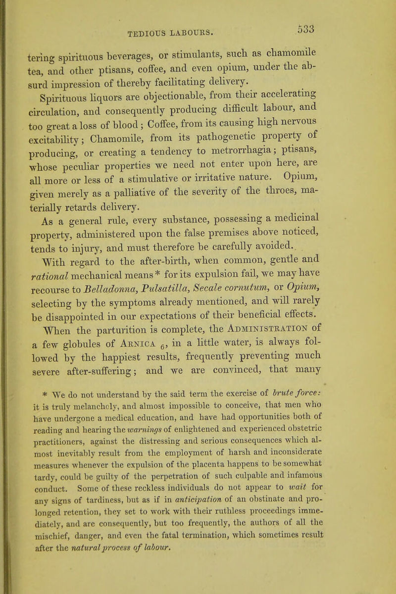 tering spirituous beverages, or stimulants, such as chamomile tea, and other ptisans, coffee, and even opium, under the ab- surd impression of thereby facilitating delivery. Spirituous liquors are objectionable, from their accelerating circulation, and consequently producing difficult labour, and too great a loss of blood ; Coffee, from its causing high nervous excitability; Chamomile, from its pathogenetic property of producing, or creating a tendency to metrorrhagia; ptisans, whose peculiar properties we need not enter upon here, are all more or less of a stimulative or irritative nature. Opium, given merely as a palliative of the severity of the throes, ma- terially retards delivery. As a general rule, every substance, possessing a medicinal property, administered upon the false premises above noticed, tends to injury, and must therefore be carefully avoided. With regard to the after-birth, when common, gentle and rational mechanical means* for its expulsion fail, we may have recourse to Belladonna, Pulsatilla, Secale cornutum, or Opium, selecting by the symptoms already mentioned, and will rarely be disappointed in our expectations of their beneficial effects. When the parturition is complete, the Administration of a few globules of Arnica 6, in a little water, is always fol- lowed by the happiest results, frequently preventing much severe after-suffering; and we are convinced, tbat many * We do not understand by the said term the exercise of brute force: it is truly melancholy, and almost impossible to conceive, that men who have undergone a medical education, and have had opportunities both of reading and hearing the warnings of enlightened and experienced obstetric practitioners, against the distressing and serious consequences which al- most inevitably result from the employment of harsh and inconsiderate measures whenever the expulsion of the placenta happens to be somewhat tardy, could be guilty of the perpetration of such culpable and infamous conduct. Some of these reckless individuals do not appear to wait for any signs of tardiness, but as if in anticipation of an obstinate and pro- longed retention, they set to work with their ruthless proceedings imme- diately, and are consequently, but too frequently, the authors of all the mischief, danger, and even the fatal termination, which sometimes result after the natural process of labour.