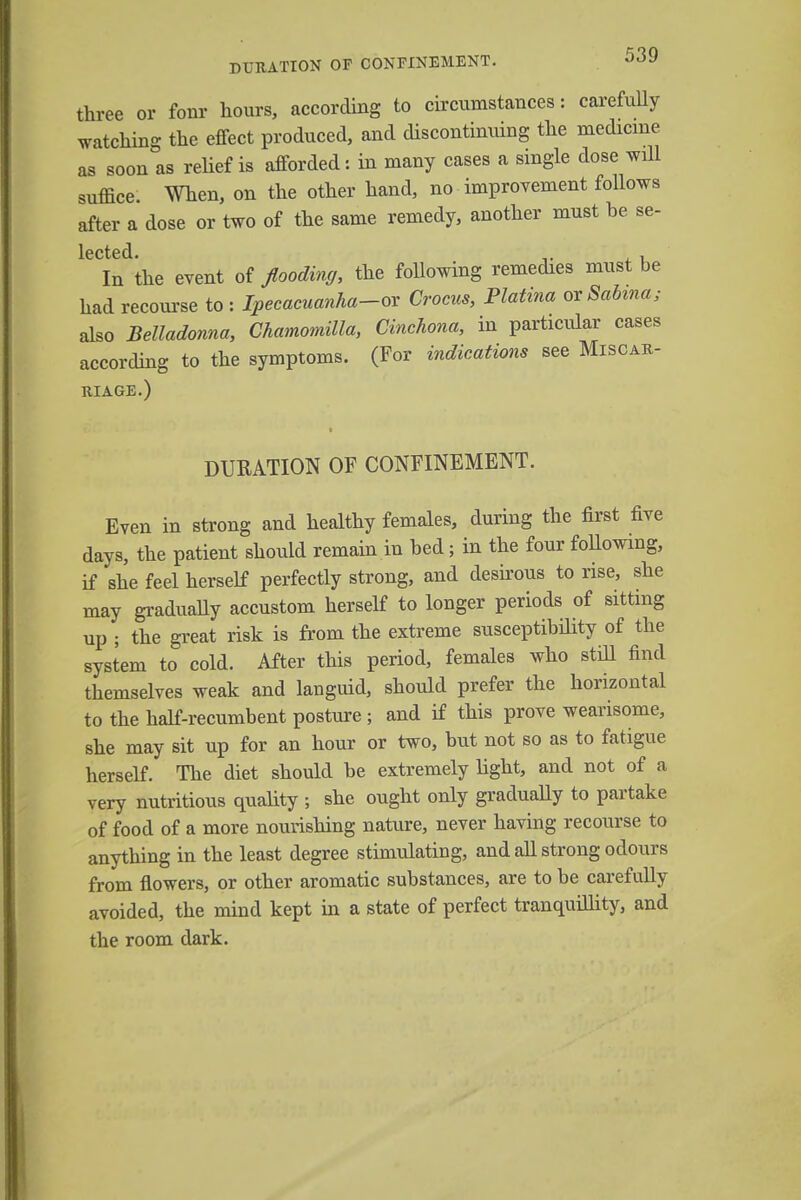 three or fonr hours, according to circumstances: carefully watching the effect produced, and discontinuing the medicine as soon as relief is afforded: in many cases a single dose will suffice. When, on the other hand, no improvement follows after a dose or two of the same remedy, another must he se- l6Ct6(l In the event of flooding, the following remedies must be had recourse to : Ipecacuanha-ox Crocus, Platina oxSabma; also Belladonna, Chamomilla, Cinchona, in particular cases according to the symptoms. (For indications see Miscar- riage.) DURATION OF CONFINEMENT. Even in strong and healthy females, during the first five days, the patient should remain in bed; in the four following, if she feel herself perfectly strong, and desirous to rise, she may gradually accustom herself to longer periods of sitting up ; the great risk is from the extreme susceptibility of the system to cold. After this period, females who still find themselves weak and languid, should prefer the horizontal to the half-recumbent posture ; and if this prove wearisome, she may sit up for an hour or two, but not so as to fatigue herself. The diet should be extremely light, and not of a very nutritious quality ; she ought only gradually to partake of food of a more nourishing nature, never having recourse to anything in the least degree stimulating, and all strong odours from flowers, or other aromatic substances, are to be carefully avoided, the mind kept in a state of perfect tranquillity, and the room dark.