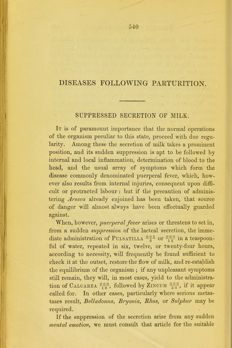 DISEASES FOLLOWING PARTURITION. SUPPRESSED SECRETION OF MILK. It is of paramount importance that the normal operations of the organism peculiar to this state, proceed with due regu- larity. Among these the secretion of milk takes a prominent position, and its sudden suppression is apt to he followed by internal and local inflammation, determination of blood to the head, and the usual array of symptoms which form the disease commonly denominated puerperal fever, which, how- ever also results from internal injuries, consequent upon diffi- cult or protracted labour: but if the precaution of adminis- tering Arnica already enjoined has been taken, that source of danger will almost always have been effectually guarded against. When, however, puerperal fever arises or threatens to set in, from a sudden suppression of the lacteal secretion, the imme- diate administration of Pulsatilla -^1- or ^f— in a teaspoon- ful of water, repeated in six, twelve, or twenty-four hours, according to necessity, will frequently be found sufficient to check it at the outset, restore the flow of milk, and re-establish the equihbrium of the organism ; if any unpleasant symptoms still remain, they will, in most cases, yield to the administra- tion of Calcabba followed by Zincum ^f, if it appear called for. In other cases, particularly where serious metas- tases result, Belladonna, Bryonia, Rhus, or Sulphur may be required. If the suppression of the secretion arise from any sudden mental emotion, we must consult that article for the suitable