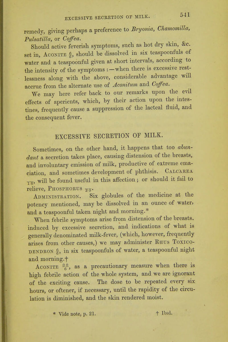 EXCESSIVE SECRETION OF MILK. 0-±l remedy, giving perhaps a preference to Bryonia, Chamomilla, Pulsatilla, or Cqfea. Should active feverish symptoms, such as hot dry skin, &c. set in, Aconite g, should he dissolved in six teaspoonfuls of water and a teaspoonful given at short intervals, according to the intensity of the symptoms :-when there is excessive rest- lessness along with the above, considerable advantage will accrue from the alternate use of Aconitum and Cqfea. We may here refer back to our remarks upon the evil effects of aperients, which, by their action upon the intes- tines, frequently cause a suppression of the lacteal fluid, and the consequent fever. EXCESSIVE SECRETION OF MILK. Sometimes, on the other hand, it happens that too abun- dant a secretion takes place, causing distension of the breasts, and involuntary emission of milk, productive of extreme ema- ciation, and sometimes development of phthisis. Calcarea will be found useful in this affection; or should it fail to relieve, Phosphorus Administration. Six globules of the medicine at the potency mentioned, may be dissolved in an ounce of water* and a teaspoonful taken night and morning.* When febrile symptoms arise from distension of the breasts, induced by excessive secretion, and indications of what is generally denominated milk-fever, (which, however, frequently arises from other causes,) we may administer Rhus Toxico- dendron £, in six teaspoonfuls of water, a teaspoonful night and morning.f Aconite Q^i, as a precautionary measure when there is high febrile action of the whole system, and we are ignorant of the exciting cause. The dose to be repeated every six hours, or oftener, if necessary, until the rapidity of the circu- lation is diminished, and the skin rendered moist.