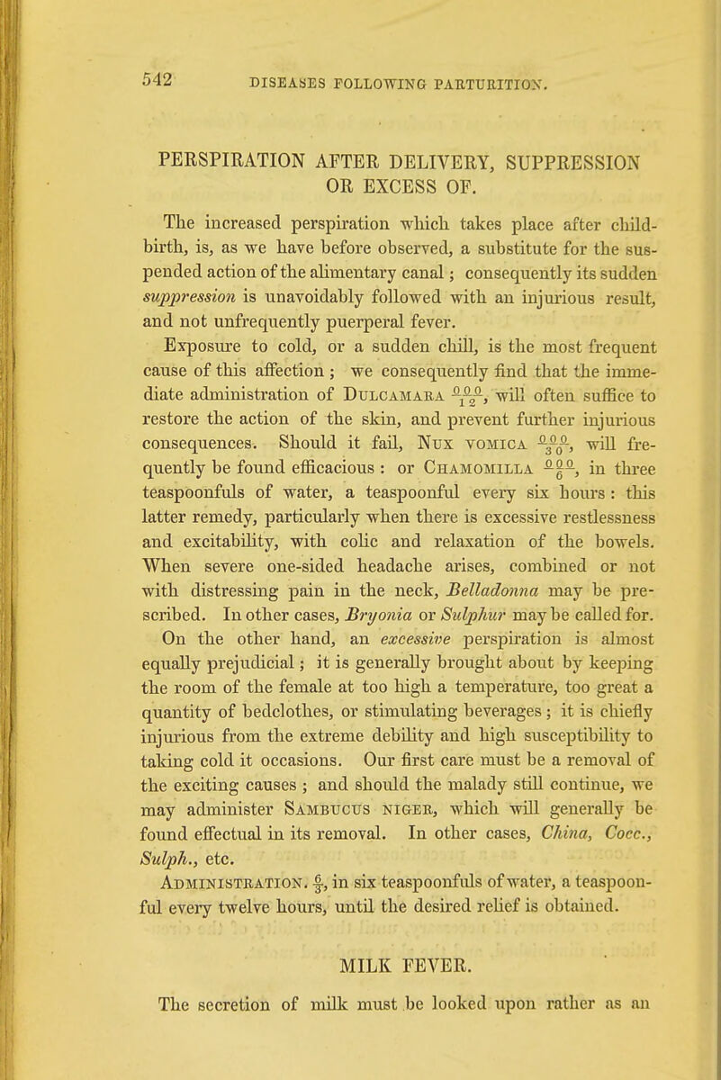 PERSPIRATION AFTER DELIVERY, SUPPRESSION OR EXCESS OF. The increased perspiration which takes place after child- birth, is, as we have before observed, a substitute for the sus- pended action of the alimentary canal; consequently its sudden suppression is unavoidably followed with an injurious result, and not unfrequently puerperal fever. Exposure to cold, or a sudden chill, is the most frequent cause of this affection ; we consequently find that the imme- diate administration of Dulcamara -^f-, will often suffice to restore the action of the skin, and prevent further injurious consequences. Should it fail, Nux vomica will fre- quently be found efficacious : or Chamomilla in three teaspoonfuls of water, a teaspoonful every six hours : this latter remedy, particularly when there is excessive restlessness and excitability, with colic and relaxation of the bowels. When severe one-sided headache arises, combined or not with distressing pain in the neck, Belladonna may be pre- scribed. In other cases, Bryonia or Sulphur may be called for. On the other hand, an excessive perspiration is almost equally prejudicial; it is generally brought about by keeping the room of the female at too high a temperature, too great a quantity of bedclothes, or stimulating beverages ; it is chiefly injurious from the extreme debility and high susceptibility to taking cold it occasions. Our first care must be a removal of the exciting causes ; and should the malady still continue, we may administer Sambucus niger, which will generally be found effectual in its removal. In other cases, China, Cocc, Sulph., etc. Administration. -|, in six teaspoonfuls of water, a teaspoon- ful every twelve hours, until the desired relief is obtained. MILK FEVER. The secretion of milk must be looked upon rather as an