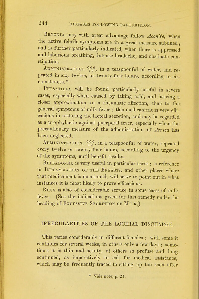 Bryonia may with great advantage follow Aconite, when the active febrile symptoms are in a great measure subdued; and is further particularly indicated, when there is oppressed and laborious breathing, intense headache, and obstinate con- stipation. Administration. in a teaspoonful of water, and re- peated in six, twelve, or twenty-four hours, according to cir- cumstances.* Pulsatilla will be found particularly useful in severe cases, especially when caused by taking cold, and bearing a closer approximation to a rheumatic affection, than to the general symptoms of milk fever ; this medicament is very effi- cacious in restoring the lacteal secretion, and may be regarded as a prophylactic against puerperal fever, especially when the precautionary measure of the administration of Arnica has been neglected. Administration. in a teaspoonful of water, repeated every twelve or twenty-four hours, according to the urgency of the symptoms, until benefit results. Belladonna is very useful in particular cases; a reference to Inflammation of the Breasts, and other places where that medicament is mentioned, will serve to point out in what instances it is most likely to prove efficacious. Rhus is also of considerable service in some cases of milk fever. (See the indications given for this remedy under the heading of Excessive Secretion of Milk.) IRREGULARITIES OF THE LOCHIAL DISCHARGE. This varies considerably in different females ; with some it continues for several weeks, in others only a few days ; some- times it is thin and scanty, at others so profuse and long continued, as imperatively to call for medical assistance, which may be frequently traced to sitting up too sootf after