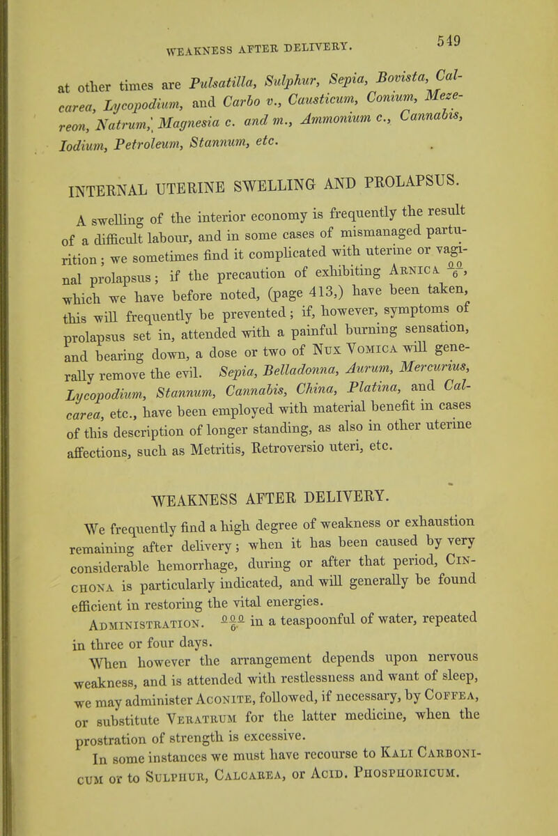 at other times are Pulsatilla, Sulphur, Sepia, Bovista, Cal- carea Lycopodium, and Carbo v., Causticum, Conium, Mese- reon, Natrum,] Magnesia c. and m., Ammonium e., Cannabis, Iodium, Petroleum, Stannum, etc. INTERNAL UTERINE SWELLING AND PROLAPSUS. A swelling of the interior economy is frequently the result of a difficult labour, and in some cases of mismanaged partu- rition ; we sometimes find it complicated with uterine or vagi- nal prolapsus; if the precaution of exhibiting Arnica 6-, which we have before noted, (page 413,) have been taken this will frequently be prevented; if, however, symptoms of prolapsus set in, attended with a painful burning sensation, and bearing down, a dose or two of Nux Vomica will gene- rally remove the evil. Sepia, Belladonna, Aurum, Mercunus, Lycopodium, Stannum, Cannabis, China, Platina, and Cal- carea, etc., have been employed with material benefit m cases of this description of longer standing, as also in other uterine affections, such as Metritis, Retroversio uteri, etc. WEAKNESS AFTER DELIVERY. We frequently find a high degree of weakness or exhaustion remaining after delivery; when it has been caused by very considerable hemorrhage, during or after that period, Cin- chona is particularly indicated, and will generally be found efficient in restoring the vital energies. Administration. in a teaspoonful of water, repeated in three or four days. When however the arrangement depends upon nervous weakness, and is attended with restlessness and want of sleep, we may administer Aconite, followed, if necessary, by Coffea, or substitute Veratrum for the latter medicine, when the prostration of strength is excessive. In some instances we must have recourse to Kali Carboni- cum or to Sulphur, Calcarea, or Acid. Phospuoricum.