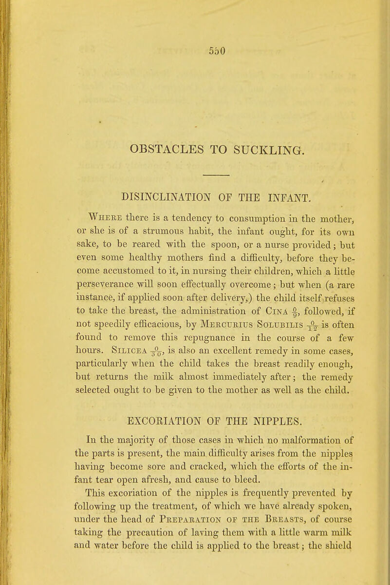 OBSTACLES TO SUCKLING. DISINCLINATION OF THE INFANT. Where there is a tendency to consumption in the mother, or she is of a strumous habit, the infant ought, for its own sake, to be reared with the spoon, or a nurse provided; but even some healthy mothers find a difficulty, before they be- come accustomed to it, in nursing their children, which a little perseverance will soon effectually overcome; but when (a rare instance, if applied soon after delivery,) the child itself refuses to take the breast, the administration of Cina followed, if not speedily efficacious, by Mercuritjs Soltjbilis is often found to remove this repugnance in the course of a few hours. Silicea 3%, is also an excellent remedy in some cases, particularly when the child takes the breast readdy enough, but returns the milk almost immediately after; the remedy selected ought to be given to the mother as well as the child. EXCORIATION OF THE NIPPLES. In the majority of those cases in which no malformation of the parts is present, the main difficulty arises from the nipples having become sore and cracked, which the efforts of the in- fant tear open afresh, and cause to bleed. This excoriation of the nipples is frequently prevented by following up the treatment, of which we have already spoken, under the head of Preparation of the Breasts, of course taking the precaution of laving them with a little warm milk and water before the child is applied to the breast; the shield