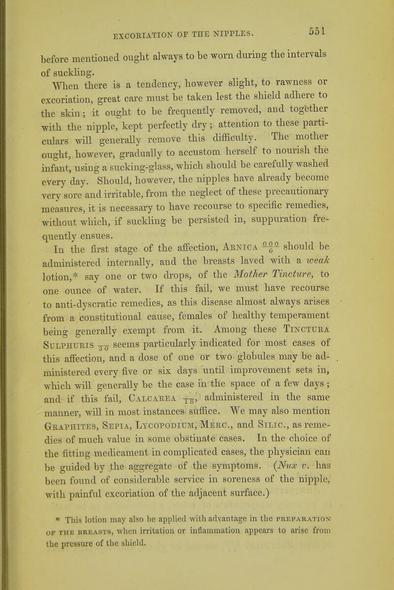 EXCORIATION OF THE NIPPLES. before mentioned ought always to be worn during the intervals of suckling. When there is a tendency, however slight, to rawness or excoriation, great care must be taken lest the shield adhere to the skin; it ought to be frequently removed, and together with the nipple, kept perfectly dry; attention to these parti- culars will generally remove this difficulty. The mother ought, however, gradually to accustom herself to nourish the infant, using a sucking-glass, which should be carefully washed every day. Should, however, the nipples have already become very sore and irritable, from the neglect of these precautionary measures, it is necessary to have recourse to specific remedies, without which, if suckling be persisted in, suppuration fre- quently ensues. In the first stage of the affection, Arnica ^ should be administered internally, and the breasts laved with a weak lotion,* say one or two drops, of the Mother Tincture, to one ounce of water. If this fad, we must have recourse to anti-dyscratic remedies, as this disease almost always arises from a constitutional cause, females of healthy temperament being generally exempt from it. Among these Tinctura Sulphuris -g-^ seems particularly indicated for most cases of this affection, and a dose of one or two globules may be ad- ministered every five or six days until improvement sets in, which will generally be the case in the space of a few days ; and if this fail, Calcarea T-g, administered in the same manner, will in most instances suffice. We may also mention Graphites, Sepia, Lycopodium, Merc, and Silic, as reme- dies of much value in some obstinate cases. In the choice of the fitting medicament in complicated cases, the physician can be guided by the aggregate of the symptoms. {Nux v. has been found of considerable service in soreness of the nipple, with painful excoriation of the adjacent surface.) * This lotion may also he applied with advantage in the preparation of the breasts, when irritation or inflammation appears to arise from the pressure of the shield.