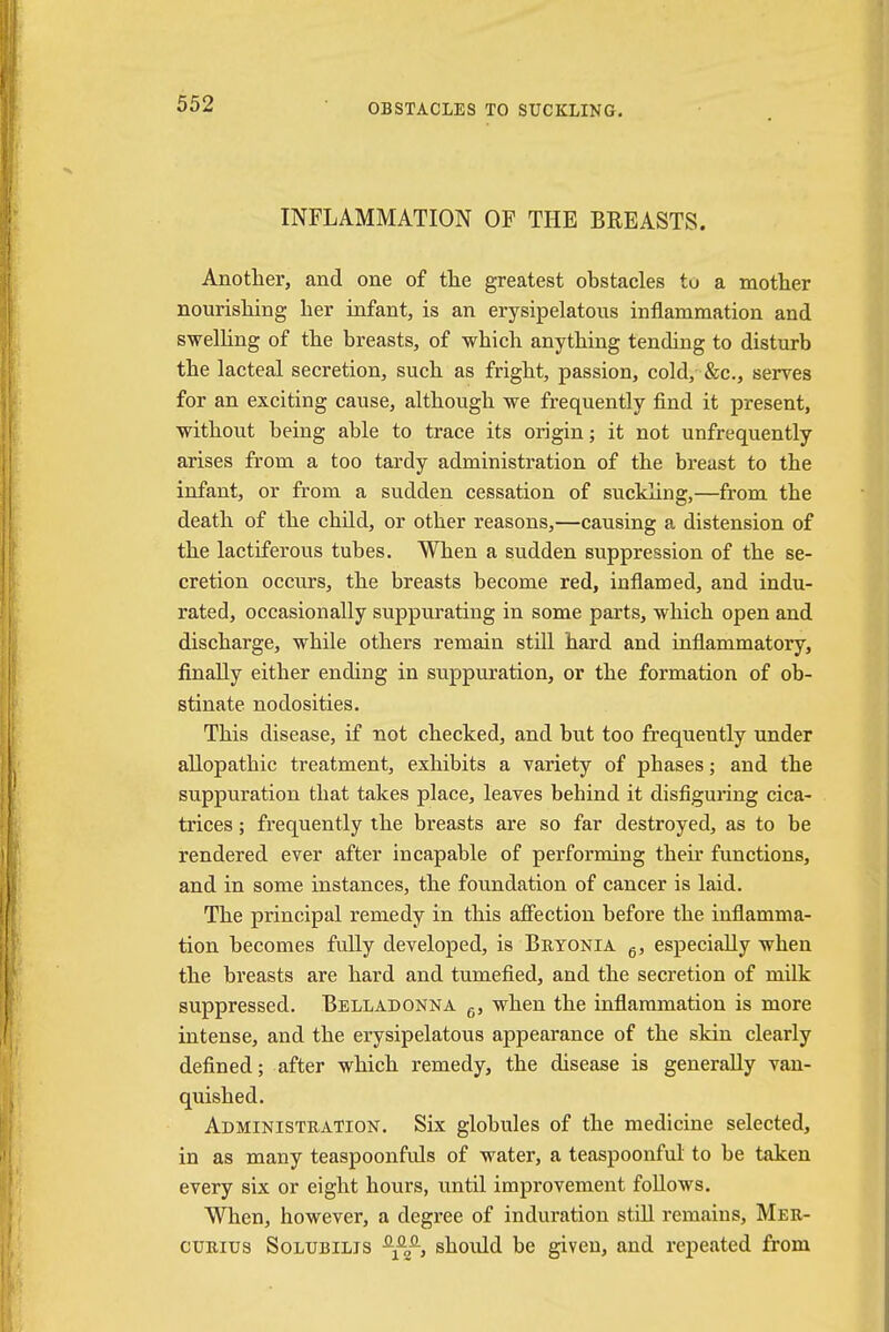 INFLAMMATION OF THE BREASTS. Another, and one of the greatest obstacles to a mother nourishing her infant, is an erysipelatous inflammation and swelling of the breasts, of which anything tending to disturb the lacteal secretion, such as fright, passion, cold, Sec, serves for an exciting cause, although we frequently find it present, without being able to trace its origin; it not unfrequently arises from a too tardy administration of the breast to the infant, or from a sudden cessation of suckling,—from the death of the child, or other reasons,—causing a distension of the lactiferous tubes. When a sudden suppression of the se- cretion occurs, the breasts become red, inflamed, and indu- rated, occasionally suppurating in some parts, which open and discharge, while others remain still hard and inflammatory, finally either ending in suppuration, or the formation of ob- stinate nodosities. This disease, if not checked, and but too frequently under allopathic treatment, exhibits a variety of phases; and the suppuration that takes place, leaves behind it disfiguring cica- trices ; frequently the breasts are so far destroyed, as to be rendered ever after incapable of performing their functions, and in some instances, the foundation of cancer is laid. The principal remedy in this affection before the inflamma- tion becomes fully developed, is Bryonia 6, especially when the breasts are hard and tumefied, and the secretion of milk suppressed. Belladonna 6, when the inflammation is more intense, and the erysipelatous appearance of the skin clearly defined; after which remedy, the disease is generally van- quished. Administration. Six globules of the medicine selected, in as many teaspoonfuls of water, a teaspoonful to be taken every six or eight hours, until improvement follows. When, however, a degree of induration still remains, Mer- curius Solubilis -fi?-, should be given, and repeated from