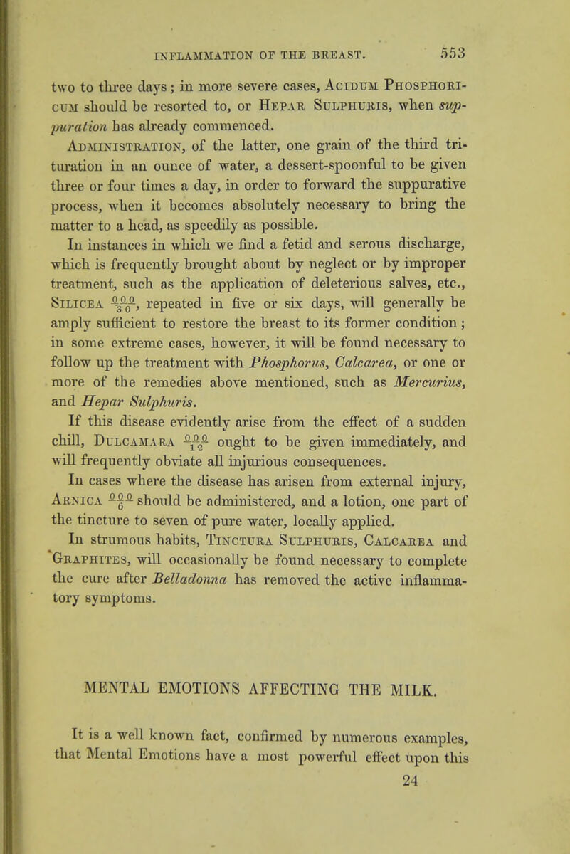 INFLAMMATION OF THE BREAST. two to three days; in more severe cases, Acidum Phosphori- cum should be resorted to, or Hepar Sulphuris, -when sup- puration has already commenced. Administration, of the latter, one grain of the third tri- turation in an ounce of water, a dessert-spoonful to be given three or four times a day, in order to forward the suppurative process, when it becomes absolutely necessary to bring the matter to a head, as speedily as possible. In instances in which we find a fetid and serous discharge, which is frequently brought about by neglect or by improper treatment, such as the application of deleterious salves, etc., Silicea -g-J1, repeated in five or six days, will generally be amply sufficient to restore the breast to its former condition; in some extreme cases, however, it will be found necessary to follow up the treatment with Phosphorus, Calcarea, or one or more of the remedies above mentioned, such as Mercurius, and Hepar Sulphuris. If this disease evidently arise from the effect of a sudden chill, Dulcamara ought to be given immediately, and will frequently obviate all injurious consequences. In cases where the disease has arisen from external injury, Arnica should be administered, and a lotion, one part of the tincture to seven of pure water, locally applied. In strumous habits, Tinctura Sulphuris, Calcarea and Graphites, will occasionally be found necessary to complete the cure after Belladonna has removed the active inflamma- tory symptoms. MENTAL EMOTIONS AFFECTING THE MILK. It is a well known fact, confirmed by numerous examples, that Mental Emotions have a most powerful effect upon this 24