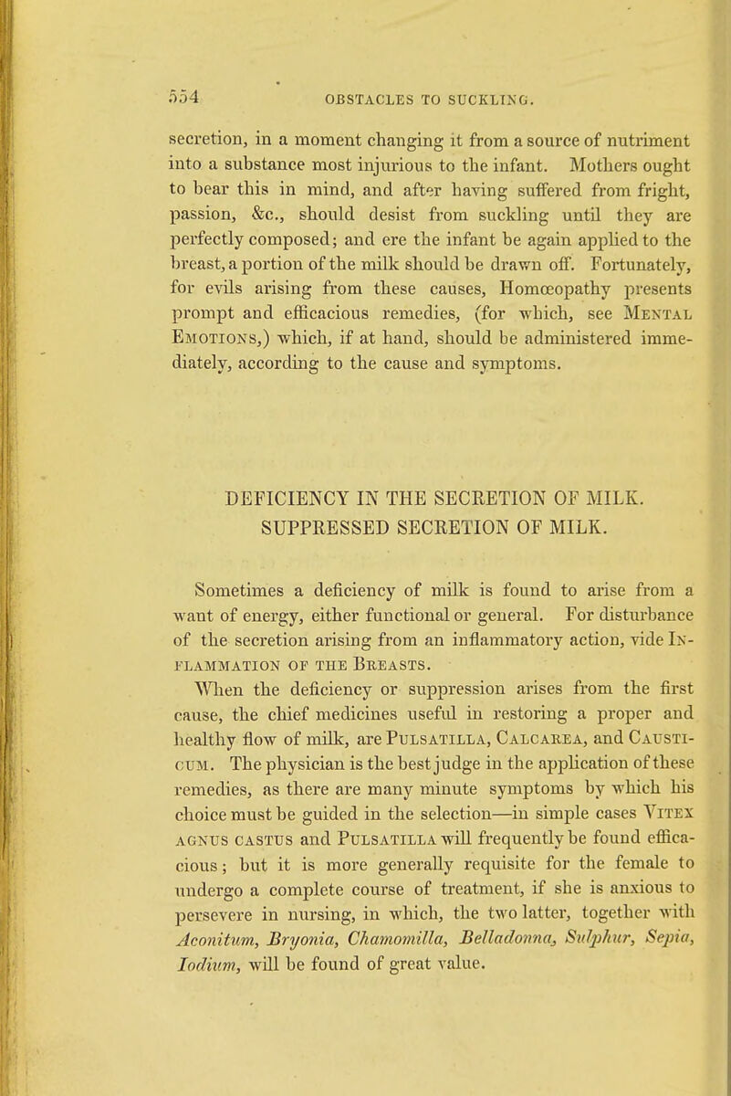 secretion, in a moment changing it from a source of nutriment into a substance most injurious to the infant. Mothers ought to bear this in mind, and after having suffered from fright, passion, &c, should desist from suckling until they are perfectly composed; and ere the infant be again applied to the breast, a portion of the milk should be drawn off. Fortunately, for evils arising from these causes, Homoeopathy presents prompt and efficacious remedies, (for which, see Mental Emotions,) which, if at hand, should be administered imme- diately, according to the cause and symptoms. DEFICIENCY IN THE SECRETION OF MILK. SUPPRESSED SECRETION OF MILK. Sometimes a deficiency of milk is found to arise from a want of energy, either functional or general. For disturbance of the secretion arising from an inflammatory action, vide In- flammation op the Breasts. - When the deficiency or suppression arises from the first cause, the chief medicines useful in restoring a proper and healthy flow of milk, are Pulsatilla, Calcarea, and Causti- cum. The physician is the best judge in the application of these remedies, as there are many minute symptoms by which his choice must be guided in the selection—in simple cases Vitex agnus castus and Pulsatilla will frequently be found effica- cious ; but it is more generally requisite for the female to undergo a complete course of treatment, if she is anxious to persevere in nursing, in which, the two latter, together with Aconitum, Bryonia, Chamomilla, BeIlado?maJ Stity/iur, Sepi^ Iodium, will be found of great value.