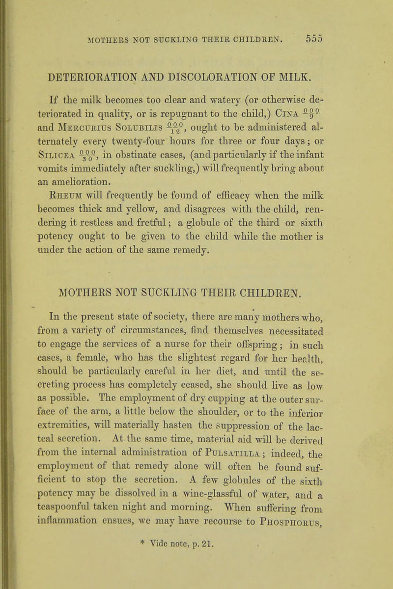 DETERIORATION AND DISCOLORATION OF MILK. If the milk becomes too clear and watery (or otherwise de- teriorated in quality, or is repugnant to the child,) Cina and Mercurius Solubilis Q-^, ought to be administered al- ternately every twenty-four hours for three or four days; or Silicea -3QqQ, in obstinate cases, (and particularly if the infant vomits immediately after suckling,) will frequently bring about an amelioration. Rheum will frequently be found of efficacy when the milk becomes thick and yellow, and disagrees with the child, ren- dering it restless and fretful; a globule of the third or sixth potency ought to be given to the child while the mother is under the action of the same remedy. MOTHERS NOT SUCKLING THEIR CHILDREN. In the present state of society, tbere are many mothers who, from a variety of circumstances, find themselves necessitated to engage the services of a nurse for their offspring; in such cases, a female, who has the slightest regard for her health, should be particularly careful in her diet, and until the se- creting process has completely ceased, she should five as low as possible. The employment of dry cupping at the outer sur- face of the arm, a little below the shoulder, or to the inferior extremities, will materially hasten the suppression of the lac- teal secretion. At the same time, material aid will be derived from the internal administration of Pulsatilla ; indeed, the employment of that remedy alone will often be found suf- ficient to stop the secretion. A few globules of the sixth potency may be dissolved in a wine-glassful of water, and a teaspoonful taken night and morning. When suffering from inflammation ensues, we may have recourse to Phosphorus, * Vide note, p. 21.