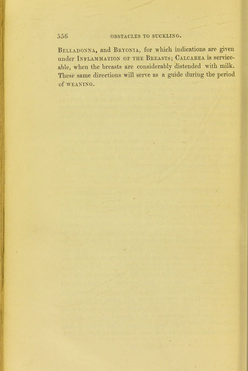 Belladonna, and Bryonia, for which indications are given under Inflammation or the Breasts; Calcarea is service- able, when the breasts are considerably distended with milk. These same directions will serve as a guide during the period of weaning.